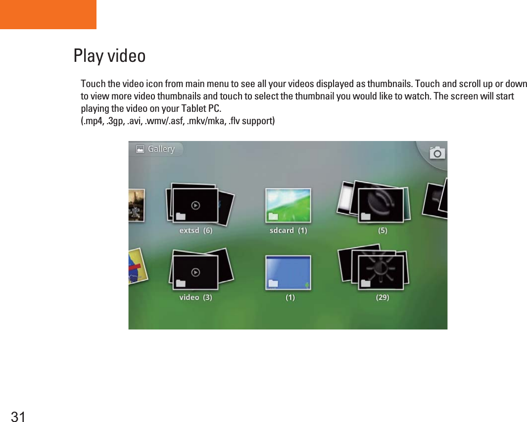 Tablet PC31Play video Touch the video icon from main menu to see all your videos displayed as thumbnails. Touch and scroll up or down to view more video thumbnails and touch to select the thumbnail you would like to watch. The screen will start playing the video on your Tablet PC.(.mp4, .3gp, .avi, .wmv/.asf, .mkv/mka, .flv support) 