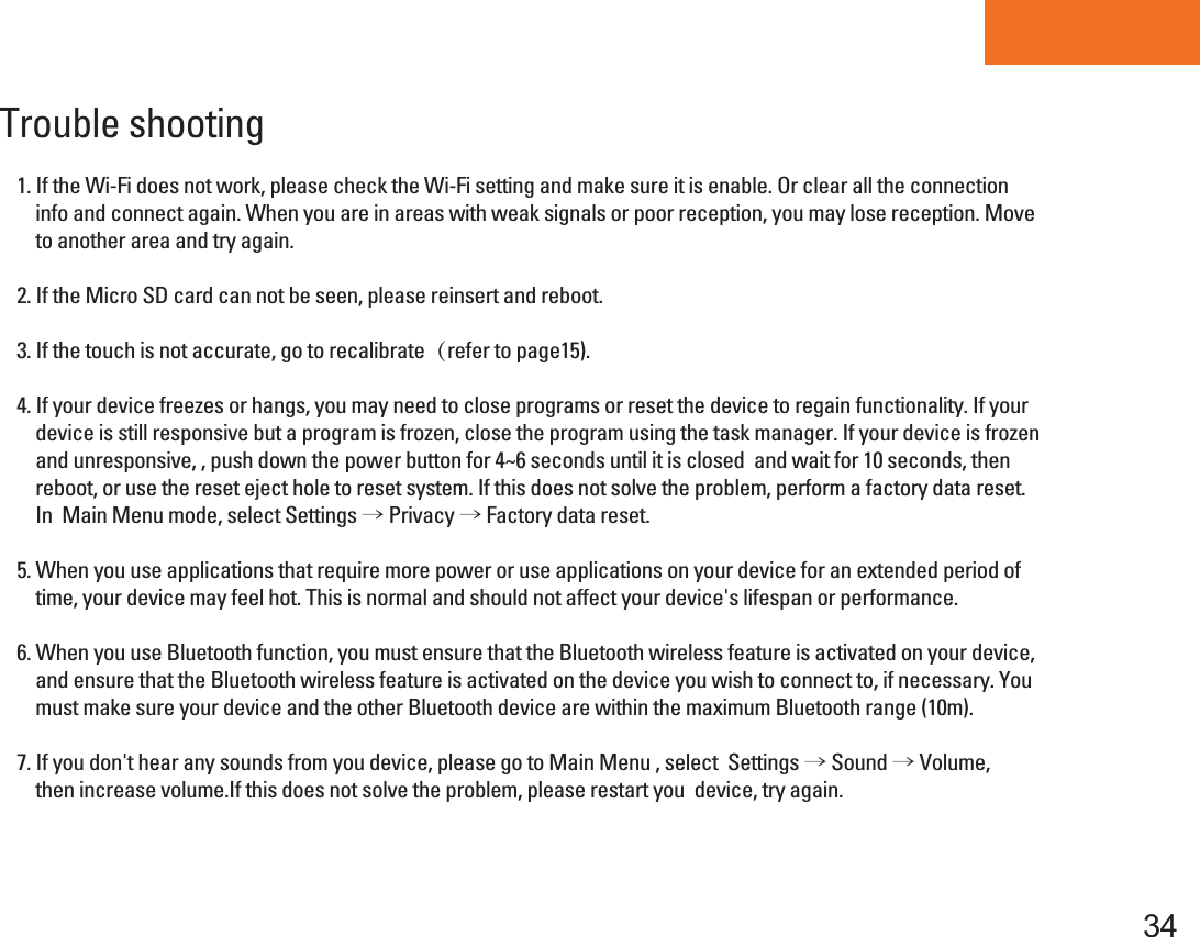 Tablet PC34Trouble shooting 1. If the Wi-Fi does not work, please check the Wi-Fi setting and make sure it is enable. Or clear all the connection      info and connect again. When you are in areas with weak signals or poor reception, you may lose reception. Move     to another area and try again.2. If the Micro SD card can not be seen, please reinsert and reboot.  3. If the touch is not accurate, go to recalibrate（refer to page15). 4. If your device freezes or hangs, you may need to close programs or reset the device to regain functionality. If your    device is still responsive but a program is frozen, close the program using the task manager. If your device is frozen     and unresponsive, , push down the power button for 4~6 seconds until it is closed  and wait for 10 seconds, then     reboot, or use the reset eject hole to reset system. If this does not solve the problem, perform a factory data reset.     In  Main Menu mode, select Settings → Privacy → Factory data reset.5. When you use applications that require more power or use applications on your device for an extended period of     time, your device may feel hot. This is normal and should not affect your device&apos;s lifespan or performance.6. When you use Bluetooth function, you must ensure that the Bluetooth wireless feature is activated on your device,     and ensure that the Bluetooth wireless feature is activated on the device you wish to connect to, if necessary. You     must make sure your device and the other Bluetooth device are within the maximum Bluetooth range (10m).  7. If you don&apos;t hear any sounds from you device, please go to Main Menu , select  Settings → Sound → Volume,     then increase volume.If this does not solve the problem, please restart you  device, try again. 