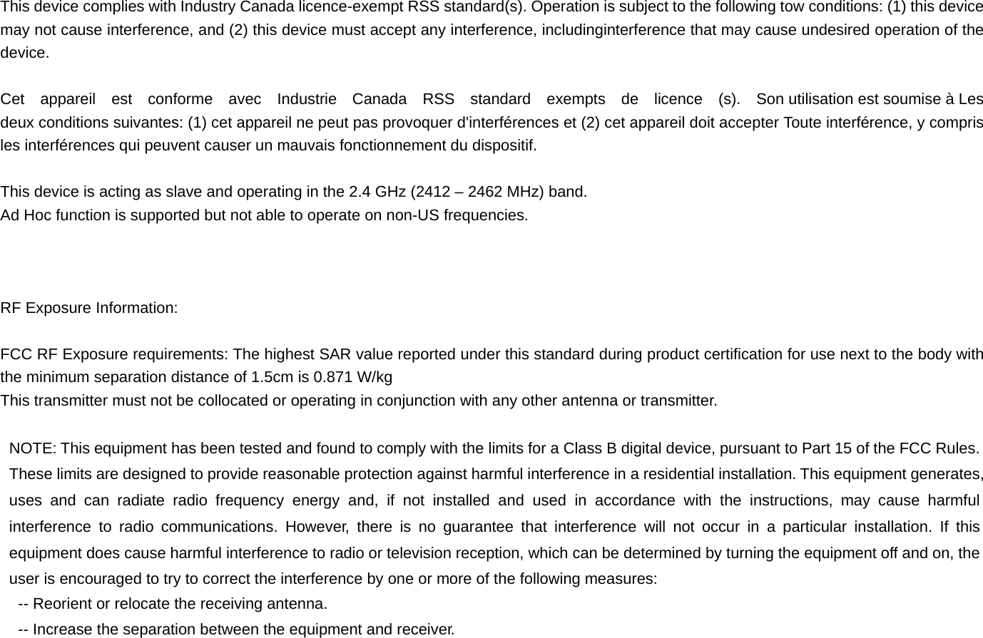 This device complies with Industry Canada licence-exempt RSS standard(s). Operation is subject to the following tow conditions: (1) this device may not cause interference, and (2) this device must accept any interference, includinginterference that may cause undesired operation of the device.  Cet  appareil  est  conforme  avec  Industrie  Canada  RSS  standard  exempts  de  licence  (s).  Son utilisation est soumise à Les deux conditions suivantes: (1) cet appareil ne peut pas provoquer d&apos;interférences et (2) cet appareil doit accepter Toute interférence, y compris les interférences qui peuvent causer un mauvais fonctionnement du dispositif.  This device is acting as slave and operating in the 2.4 GHz (2412 – 2462 MHz) band.   Ad Hoc function is supported but not able to operate on non-US frequencies.      RF Exposure Information:  FCC RF Exposure requirements: The highest SAR value reported under this standard during product certification for use next to the body with the minimum separation distance of 1.5cm is 0.871 W/kg This transmitter must not be collocated or operating in conjunction with any other antenna or transmitter.  NOTE: This equipment has been tested and found to comply with the limits for a Class B digital device, pursuant to Part 15 of the FCC Rules. These limits are designed to provide reasonable protection against harmful interference in a residential installation. This equipment generates, uses and can radiate radio frequency energy and, if not installed and used in accordance with the instructions, may cause harmful interference to radio communications. However, there is no guarantee that interference will not occur in a particular installation. If this equipment does cause harmful interference to radio or television reception, which can be determined by turning the equipment off and on, the user is encouraged to try to correct the interference by one or more of the following measures: -- Reorient or relocate the receiving antenna. -- Increase the separation between the equipment and receiver. 