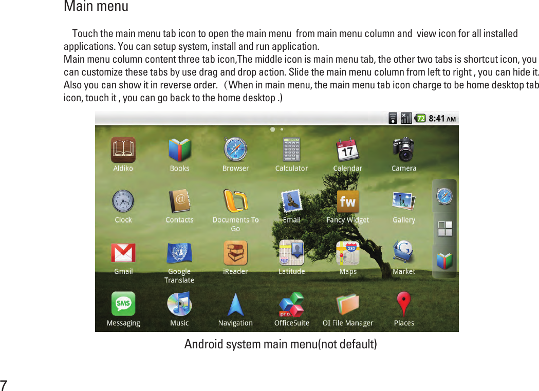 Main menu 7    Touch the main menu tab icon to open the main menu  from main menu column and  view icon for all installed applications. You can setup system, install and run application.Main menu column content three tab icon,The middle icon is main menu tab, the other two tabs is shortcut icon, you can customize these tabs by use drag and drop action. Slide the main menu column from left to right , you can hide it. Also you can show it in reverse order.（When in main menu, the main menu tab icon charge to be home desktop tab icon, touch it , you can go back to the home desktop .)Android system main menu(not default)  
