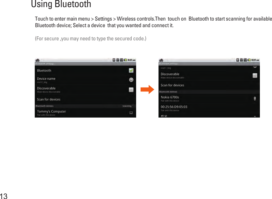 13Using Bluetooth Touch to enter main menu &gt; Settings &gt; Wireless controls.Then  touch on  Bluetooth to start scanning for availableBluetooth device; Select a device  that you wanted and connect it.(For secure ,you may need to type the secured code.) 