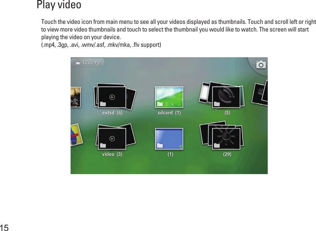 15Play video Touch the video icon from main menu to see all your videos displayed as thumbnails. Touch and scroll left or right to view more video thumbnails and touch to select the thumbnail you would like to watch. The screen will start playing the video on your device.(.mp4, .3gp, .avi, .wmv/.asf, .mkv/mka, .flv support) 