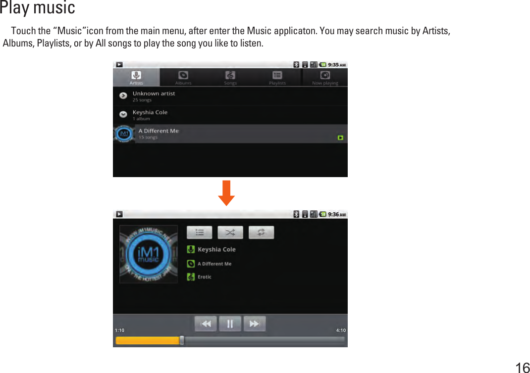 Play music    Touch the “Music”icon from the main menu, after enter the Music applicaton. You may search music by Artists, Albums, Playlists, or by All songs to play the song you like to listen. 16