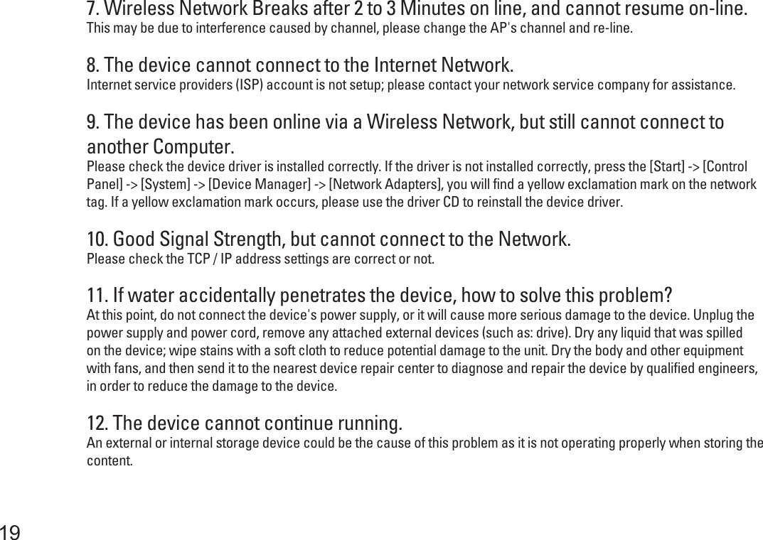 7. Wireless Network Breaks after 2 to 3 Minutes on line, and cannot resume on-line.This may be due to interference caused by channel, please change the AP&apos;s channel and re-line.8. The device cannot connect to the Internet Network.Internet service providers (ISP) account is not setup; please contact your network service company for assistance.9. The device has been online via a Wireless Network, but still cannot connect to another Computer.Please check the device driver is installed correctly. If the driver is not installed correctly, press the [Start] -&gt; [Control Panel] -&gt; [System] -&gt; [Device Manager] -&gt; [Network Adapters], you will find a yellow exclamation mark on the network tag. If a yellow exclamation mark occurs, please use the driver CD to reinstall the device driver.10. Good Signal Strength, but cannot connect to the Network.Please check the TCP / IP address settings are correct or not.12. The device cannot continue running.An external or internal storage device could be the cause of this problem as it is not operating properly when storing the content.11. If water accidentally penetrates the device, how to solve this problem?At this point, do not connect the device&apos;s power supply, or it will cause more serious damage to the device. Unplug the power supply and power cord, remove any attached external devices (such as: drive). Dry any liquid that was spilledon the device; wipe stains with a soft cloth to reduce potential damage to the unit. Dry the body and other equipment with fans, and then send it to the nearest device repair center to diagnose and repair the device by qualified engineers, in order to reduce the damage to the device.19