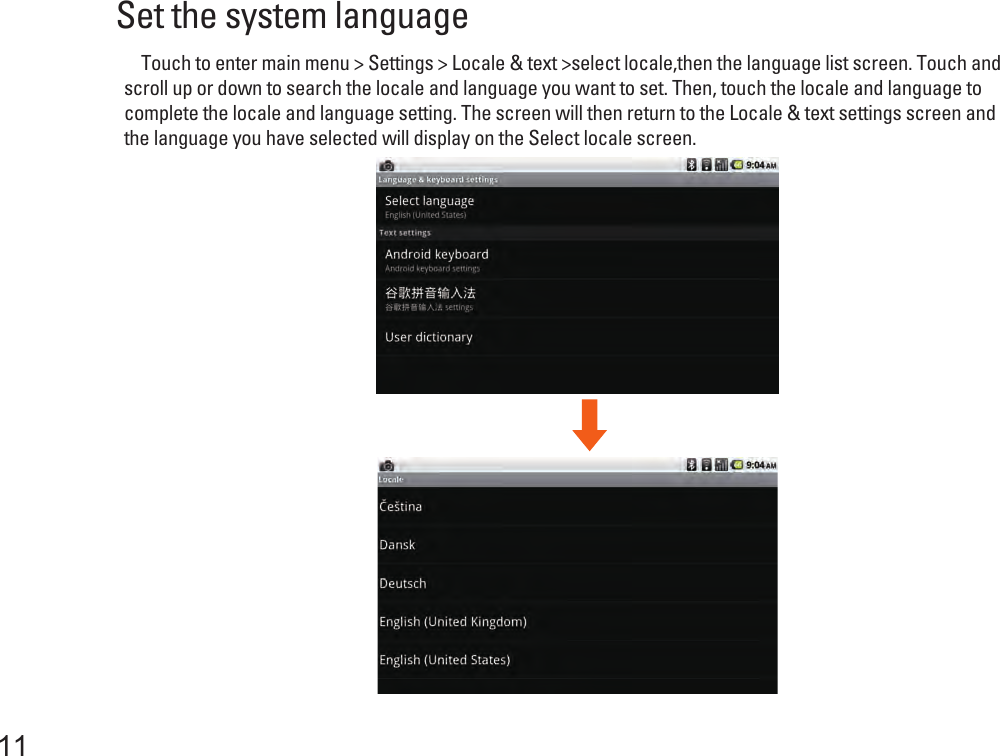 Set the system language     Touch to enter main menu &gt; Settings &gt; Locale &amp; text &gt;select locale,then the language list screen. Touch and scroll up or down to search the locale and language you want to set. Then, touch the locale and language to complete the locale and language setting. The screen will then return to the Locale &amp; text settings screen and the language you have selected will display on the Select locale screen. 11