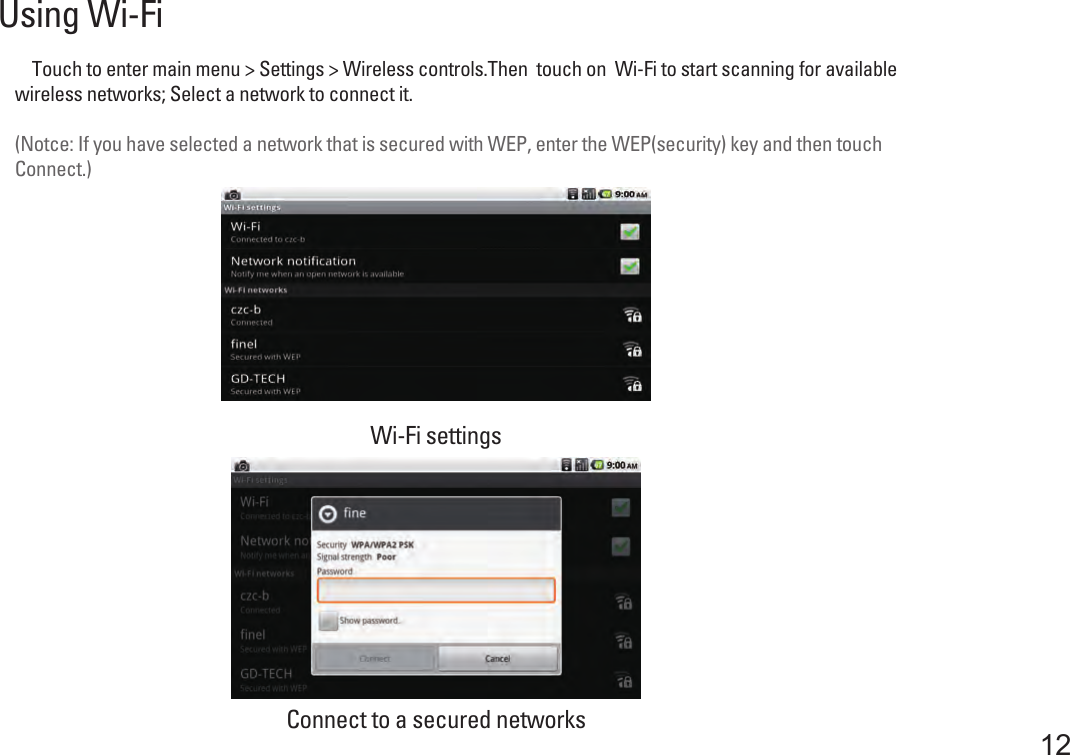 Using Wi-Fi12    Touch to enter main menu &gt; Settings &gt; Wireless controls.Then  touch on  Wi-Fi to start scanning for availablewireless networks; Select a network to connect it.(Notce: If you have selected a network that is secured with WEP, enter the WEP(security) key and then touchConnect.)Connect to a secured networksWi-Fi settings