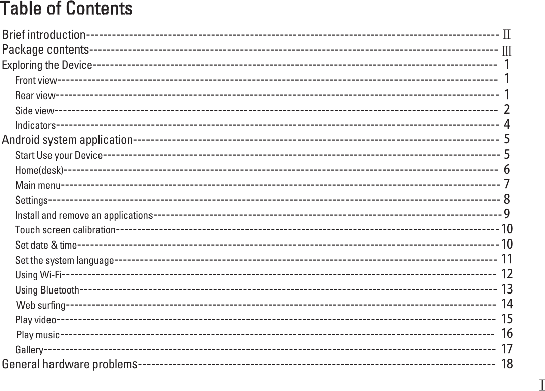 Table of ContentsFront view------------------------------------------------------------------------------------------------------ １Android system application------------------------------------------------------------------------------------- ５Side view------------------------------------------------------------------------------------------------------- ２Rear view------------------------------------------------------------------------------------------------------- １Indicators------------------------------------------------------------------------------------------------------- ４Start Use your Device-------------------------------------------------------------------------------------------- ５Home(desk)----------------------------------------------------------------------------------------------------- ６Main menu------------------------------------------------------------------------------------------------------ ７Settings--------------------------------------------------------------------------------------------------------- ８Install and remove an applications---------------------------------------------------------------------------------９Touch screen calibration-----------------------------------------------------------------------------------------１０Set date &amp; time--------------------------------------------------------------------------------------------------１０Set the system language----------------------------------------------------------------------------------------- １１Using Wi-Fi----------------------------------------------------------------------------------------------------- １２Using Bluetooth------------------------------------------------------------------------------------------------- １３Web surfing---------------------------------------------------------------------------------------------------- １４Play video------------------------------------------------------------------------------------------------------ １５Play music----------------------------------------------------------------------------------------------------- １６Gallery--------------------------------------------------------------------------------------------------------- １７General hardware problems----------------------------------------------------------------------------------- １８Exploring the Device---------------------------------------------------------------------------------------------- １Package contents----------------------------------------------------------------------------------------------- Ⅲ ------------------------------------------------------------------------------------------------Brief introduction ⅡⅠ