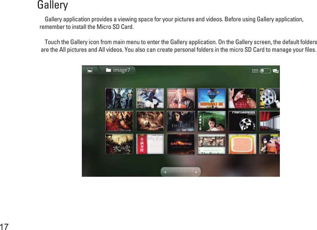 Gallery    Gallery application provides a viewing space for your pictures and videos. Before using Gallery application, remember to install the Micro SD Card.    Touch the Gallery icon from main menu to enter the Gallery application. On the Gallery screen, the default folders are the All pictures and All videos. You also can create personal folders in the micro SD Card to manage your files. 17