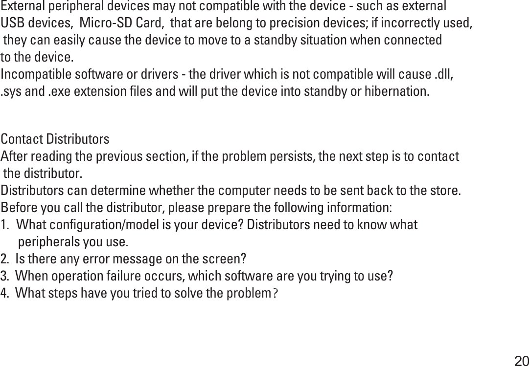 External peripheral devices may not compatible with the device - such as external USB devices,  Micro-SD Card,  that are belong to precision devices; if incorrectly used, they can easily cause the device to move to a standby situation when connected to the device.Incompatible software or drivers - the driver which is not compatible will cause .dll, .sys and .exe extension files and will put the device into standby or hibernation.       20Contact DistributorsAfter reading the previous section, if the problem persists, the next step is to contact the distributor.Distributors can determine whether the computer needs to be sent back to the store. Before you call the distributor, please prepare the following information:1.　What configuration/model is your device? Distributors need to know what       peripherals you use.2.  Is there any error message on the screen?3.  When operation failure occurs, which software are you trying to use?4.  What steps have you tried to solve the problem？