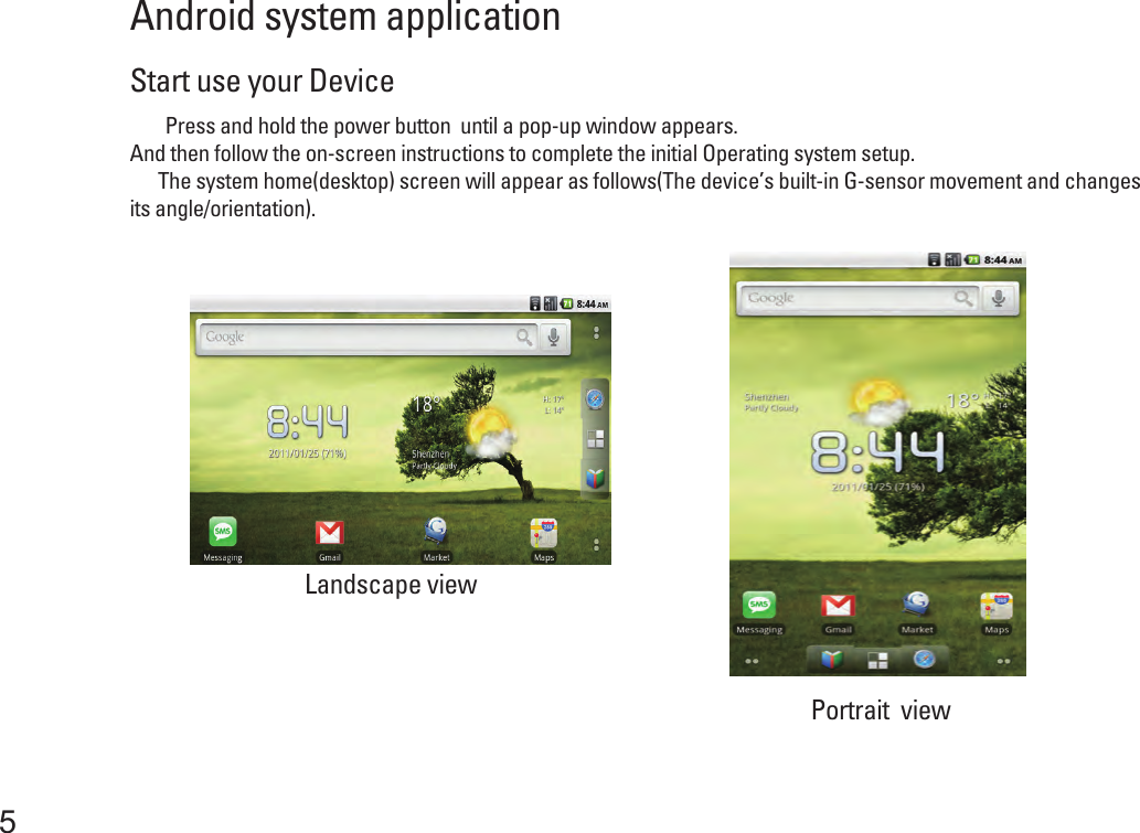 Android system application Portrait  view Landscape viewStart use your Device     Press and hold the power button  until a pop-up window appears.And then follow the on-screen instructions to complete the initial Operating system setup.      The system home(desktop) screen will appear as follows(The device’s built-in G-sensor movement and changes its angle/orientation).5