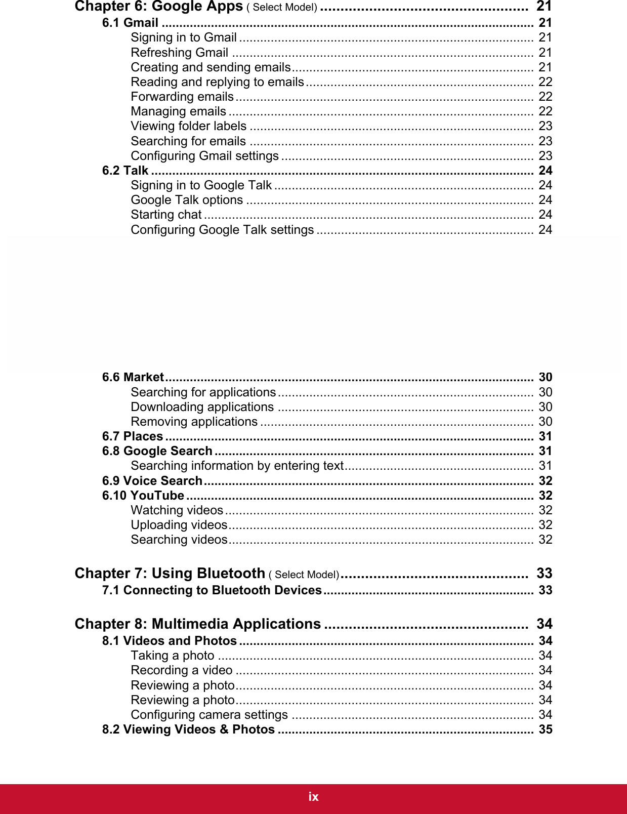  ixChapter 6: Google Apps ( Select Model) ...................................................  216.1 Gmail .......................................................................................................... 21Signing in to Gmail .................................................................................... 21Refreshing Gmail ...................................................................................... 21Creating and sending emails..................................................................... 21Reading and replying to emails................................................................. 22Forwarding emails..................................................................................... 22Managing emails ....................................................................................... 22Viewing folder labels ................................................................................. 23Searching for emails ................................................................................. 23Configuring Gmail settings ........................................................................ 236.2 Talk ............................................................................................................. 24Signing in to Google Talk .......................................................................... 24Google Talk options .................................................................................. 24Starting chat .............................................................................................. 24Configuring Google Talk settings .............................................................. 246.3 Maps ........................................................................................................... 26Viewing Map.............................................................................................. 26Finding places ........................................................................................... 276.4 Navigation .................................................................................................. 27Getting directions ...................................................................................... 28Finding your current location..................................................................... 286.5 Latitude ...................................................................................................... 29Starting Latitude ........................................................................................ 29Configuring privacy settings ...................................................................... 296.6 Market......................................................................................................... 30Searching for applications......................................................................... 30Downloading applications ......................................................................... 30Removing applications .............................................................................. 306.7 Places ......................................................................................................... 316.8 Google Search ........................................................................................... 31Searching information by entering text...................................................... 316.9 Voice Search.............................................................................................. 326.10 YouTube ................................................................................................... 32Watching videos........................................................................................ 32Uploading videos....................................................................................... 32Searching videos....................................................................................... 32Chapter 7: Using Bluetooth ( Select Model)..............................................  337.1 Connecting to Bluetooth Devices............................................................ 33Chapter 8: Multimedia Applications ..................................................  348.1 Videos and Photos .................................................................................... 34Taking a photo .......................................................................................... 34Recording a video ..................................................................................... 34Reviewing a photo..................................................................................... 34Reviewing a photo..................................................................................... 34Configuring camera settings ..................................................................... 348.2 Viewing Videos &amp; Photos ......................................................................... 35