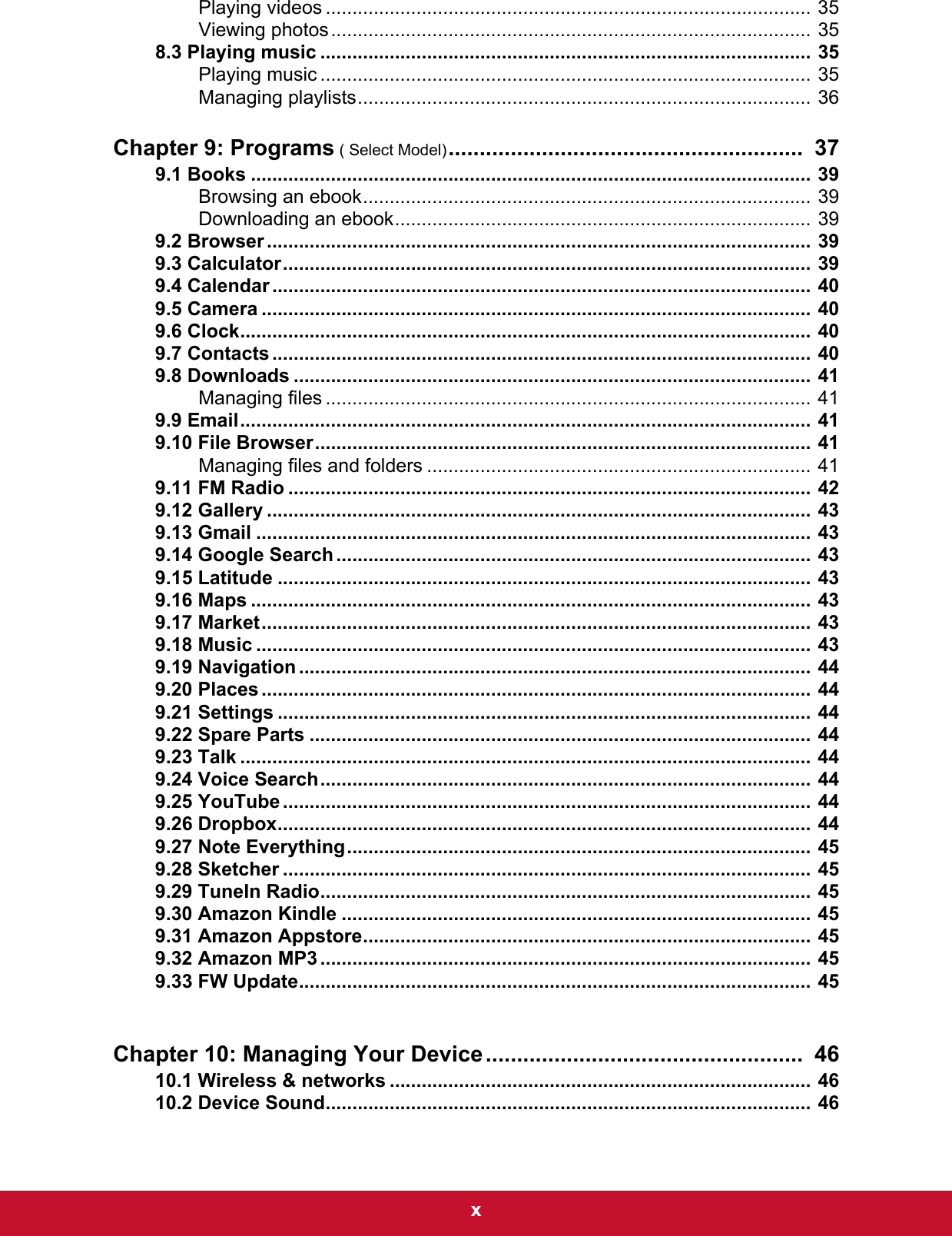  xPlaying videos ........................................................................................... 35Viewing photos.......................................................................................... 358.3 Playing music ............................................................................................ 35Playing music ............................................................................................ 35Managing playlists..................................................................................... 36Chapter 9: Programs ( Select Model).........................................................  379.1 Books ......................................................................................................... 39Browsing an ebook.................................................................................... 39Downloading an ebook.............................................................................. 399.2 Browser ...................................................................................................... 399.3 Calculator................................................................................................... 399.4 Calendar ..................................................................................................... 409.5 Camera ....................................................................................................... 409.6 Clock........................................................................................................... 409.7 Contacts ..................................................................................................... 409.8 Downloads ................................................................................................. 41Managing files ........................................................................................... 419.9 Email........................................................................................................... 419.10 File Browser............................................................................................. 41Managing files and folders ........................................................................ 419.11 FM Radio .................................................................................................. 429.12 Gallery ...................................................................................................... 439.13 Gmail ........................................................................................................ 439.14 Google Search ......................................................................................... 439.15 Latitude .................................................................................................... 439.16 Maps ......................................................................................................... 439.17 Market....................................................................................................... 439.18 Music ........................................................................................................ 439.19 Navigation ................................................................................................ 449.20 Places ....................................................................................................... 449.21 Settings .................................................................................................... 449.22 Spare Parts .............................................................................................. 449.23 Talk ........................................................................................................... 449.24 Voice Search............................................................................................ 449.25 YouTube ................................................................................................... 449.26 Dropbox.................................................................................................... 449.27 Note Everything....................................................................................... 459.28 Sketcher ................................................................................................... 459.29 TuneIn Radio............................................................................................ 459.30 Amazon Kindle ........................................................................................ 459.31 Amazon Appstore.................................................................................... 459.32 Amazon MP3 ............................................................................................ 459.33 FW Update................................................................................................ 45Chapter 10: Managing Your Device...................................................  4610.1 Wireless &amp; networks ............................................................................... 4610.2 Device Sound........................................................................................... 46