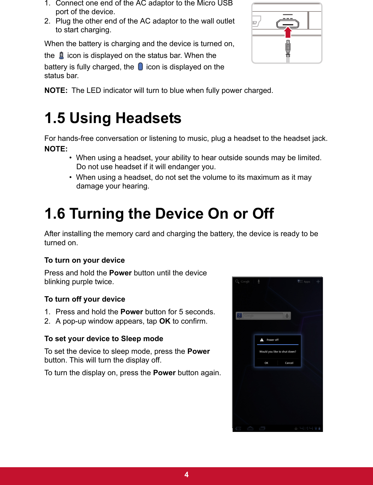  41. Connect one end of the AC adaptor to the Micro USB port of the device.2. Plug the other end of the AC adaptor to the wall outlet to start charging.When the battery is charging and the device is turned on, the   icon is displayed on the status bar. When the battery is fully charged, the   icon is displayed on the status bar.NOTE: The LED indicator will turn to blue when fully power charged.1.5 Using HeadsetsFor hands-free conversation or listening to music, plug a headset to the headset jack.NOTE:•  When using a headset, your ability to hear outside sounds may be limited. Do not use headset if it will endanger you.•  When using a headset, do not set the volume to its maximum as it may damage your hearing.1.6 Turning the Device On or OffAfter installing the memory card and charging the battery, the device is ready to be turned on.To turn on your devicePress and hold the Power button until the device blinking purple twice.To turn off your device1. Press and hold the Power button for 5 seconds.2. A pop-up window appears, tap OK to confirm.To set your device to Sleep modeTo set the device to sleep mode, press the Power button. This will turn the display off.To turn the display on, press the Power button again.