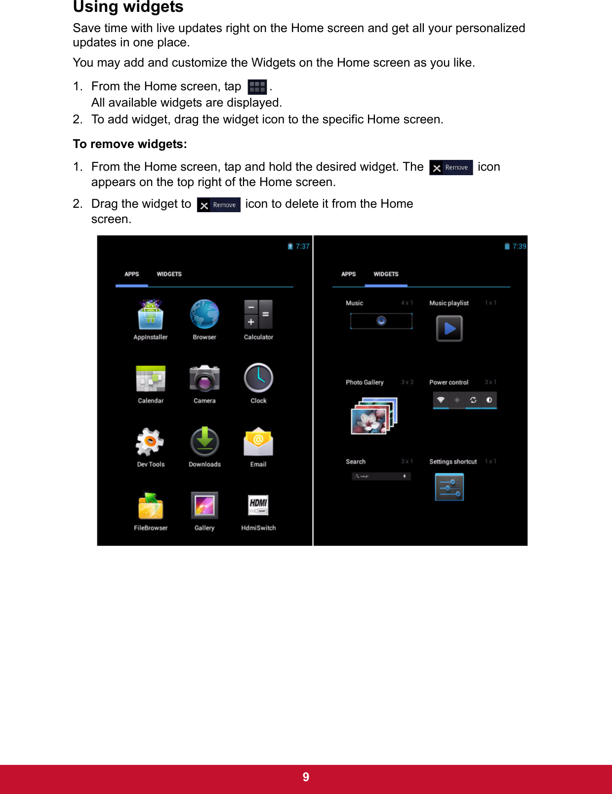  9Using widgetsSave time with live updates right on the Home screen and get all your personalized updates in one place. You may add and customize the Widgets on the Home screen as you like.1. From the Home screen, tap  .All available widgets are displayed. 2. To add widget, drag the widget icon to the specific Home screen.To remove widgets:1. From the Home screen, tap and hold the desired widget. The   icon appears on the top right of the Home screen.2. Drag the widget to   icon to delete it from the Home screen.