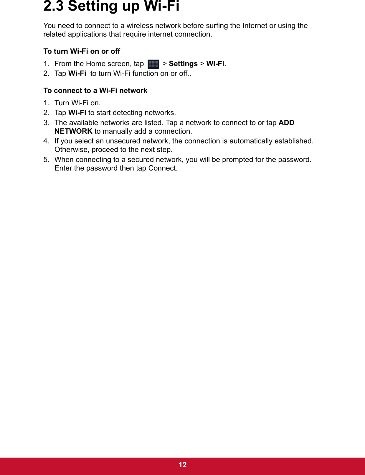  122.3 Setting up Wi-FiYou need to connect to a wireless network before surfing the Internet or using the related applications that require internet connection.To turn Wi-Fi on or off1. From the Home screen, tap   &gt; Settings &gt; Wi-Fi.2. Tap Wi-Fi  to turn Wi-Fi function on or off..To connect to a Wi-Fi network1. Turn Wi-Fi on.2. Tap Wi-Fi to start detecting networks.3. The available networks are listed. Tap a network to connect to or tap ADD NETWORK to manually add a connection.4. If you select an unsecured network, the connection is automatically established. Otherwise, proceed to the next step.5. When connecting to a secured network, you will be prompted for the password. Enter the password then tap Connect.
