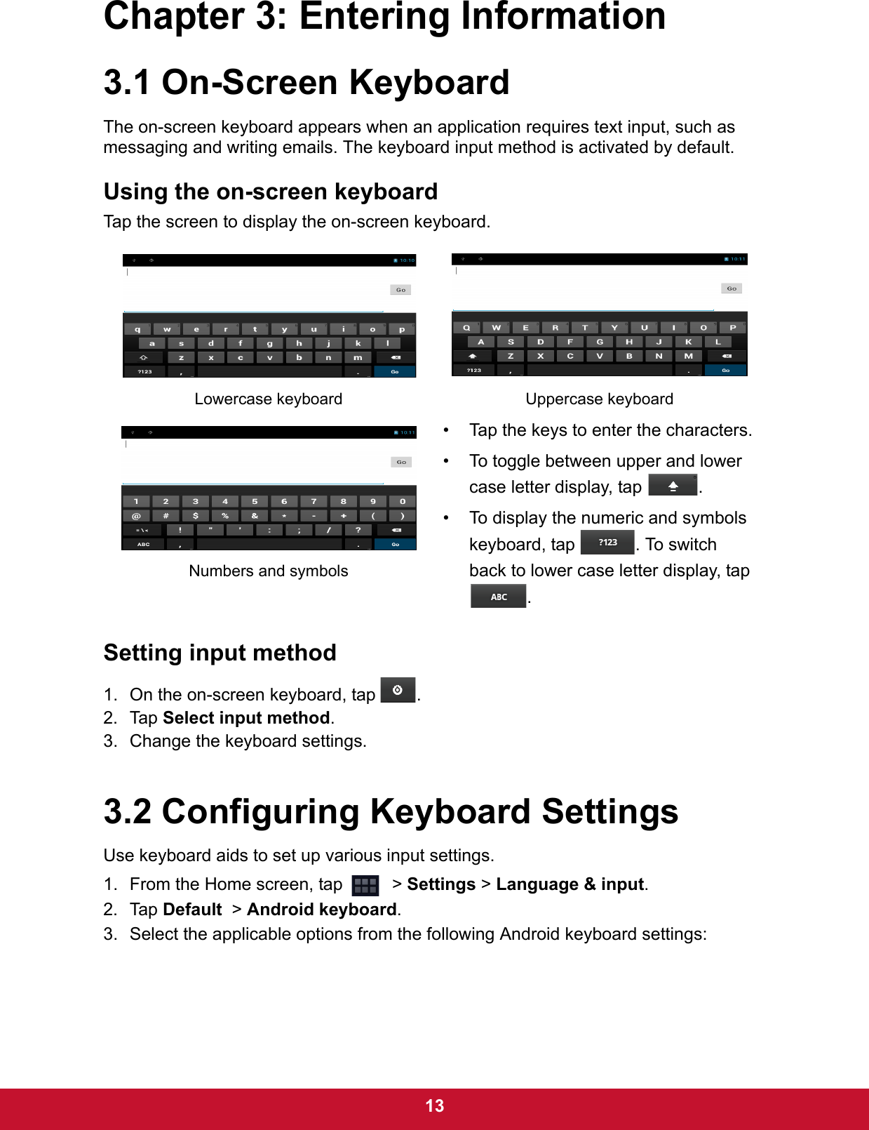  13Chapter 3: Entering Information3.1 On-Screen KeyboardThe on-screen keyboard appears when an application requires text input, such as messaging and writing emails. The keyboard input method is activated by default.Using the on-screen keyboardTap the screen to display the on-screen keyboard. Setting input method1. On the on-screen keyboard, tap  .2. Tap Select input method.3. Change the keyboard settings.3.2 Configuring Keyboard SettingsUse keyboard aids to set up various input settings. 1. From the Home screen, tap    &gt; Settings &gt; Language &amp; input.2. Tap Default  &gt; Android keyboard.3. Select the applicable options from the following Android keyboard settings:Lowercase keyboard Uppercase keyboard• Tap the keys to enter the characters.• To toggle between upper and lower case letter display, tap  .• To display the numeric and symbols keyboard, tap  . To switch back to lower case letter display, tap .Numbers and symbols