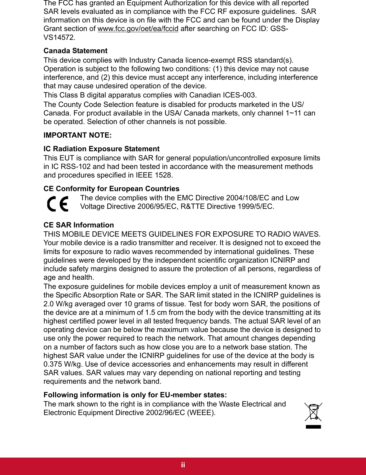  iiThe FCC has granted an Equipment Authorization for this device with all reported SAR levels evaluated as in compliance with the FCC RF exposure guidelines.  SAR information on this device is on file with the FCC and can be found under the Display Grant section of www.fcc.gov/oet/ea/fccid after searching on FCC ID: GSS-VS14572.Canada StatementThis device complies with Industry Canada licence-exempt RSS standard(s). Operation is subject to the following two conditions: (1) this device may not cause interference, and (2) this device must accept any interference, including interference that may cause undesired operation of the device.This Class B digital apparatus complies with Canadian ICES-003.The County Code Selection feature is disabled for products marketed in the US/Canada. For product available in the USA/ Canada markets, only channel 1~11 can be operated. Selection of other channels is not possible.IMPORTANT NOTE:IC Radiation Exposure StatementThis EUT is compliance with SAR for general population/uncontrolled exposure limits in IC RSS-102 and had been tested in accordance with the measurement methods and procedures specified in IEEE 1528.CE Conformity for European CountriesThe device complies with the EMC Directive 2004/108/EC and Low Voltage Directive 2006/95/EC, R&amp;TTE Directive 1999/5/EC.CE SAR InformationTHIS MOBILE DEVICE MEETS GUIDELINES FOR EXPOSURE TO RADIO WAVES. Your mobile device is a radio transmitter and receiver. It is designed not to exceed the limits for exposure to radio waves recommended by international guidelines. These guidelines were developed by the independent scientific organization ICNIRP and include safety margins designed to assure the protection of all persons, regardless of age and health.The exposure guidelines for mobile devices employ a unit of measurement known as the Specific Absorption Rate or SAR. The SAR limit stated in the ICNIRP guidelines is 2.0 W/kg averaged over 10 grams of tissue. Test for body worn SAR, the positions of the device are at a minimum of 1.5 cm from the body with the device transmitting at its highest certified power level in all tested frequency bands. The actual SAR level of an operating device can be below the maximum value because the device is designed to use only the power required to reach the network. That amount changes depending on a number of factors such as how close you are to a network base station. The highest SAR value under the ICNIRP guidelines for use of the device at the body is 0.375 W/kg. Use of device accessories and enhancements may result in different SAR values. SAR values may vary depending on national reporting and testing requirements and the network band.Following information is only for EU-member states:The mark shown to the right is in compliance with the Waste Electrical and Electronic Equipment Directive 2002/96/EC (WEEE).