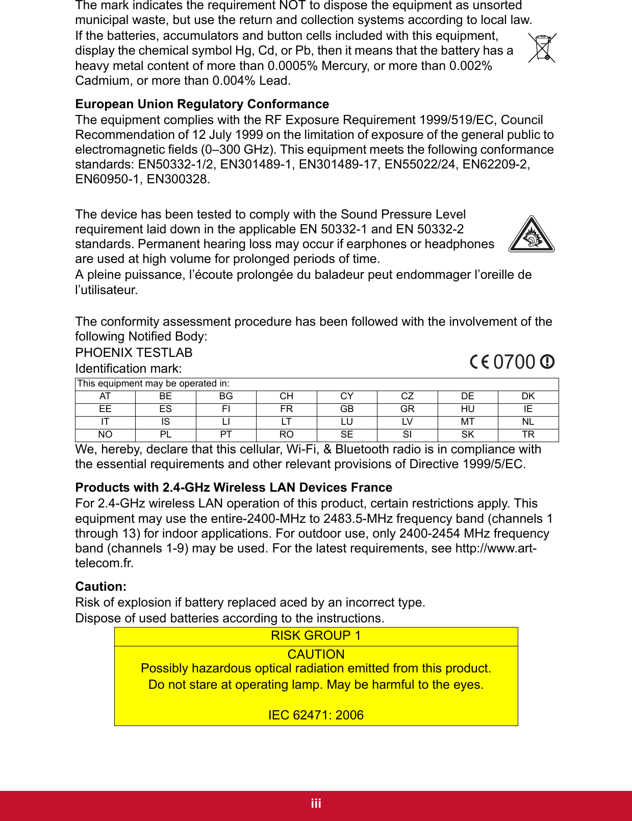  iiiThe mark indicates the requirement NOT to dispose the equipment as unsorted municipal waste, but use the return and collection systems according to local law.If the batteries, accumulators and button cells included with this equipment, display the chemical symbol Hg, Cd, or Pb, then it means that the battery has a heavy metal content of more than 0.0005% Mercury, or more than 0.002% Cadmium, or more than 0.004% Lead.European Union Regulatory ConformanceThe equipment complies with the RF Exposure Requirement 1999/519/EC, Council Recommendation of 12 July 1999 on the limitation of exposure of the general public to electromagnetic fields (0–300 GHz). This equipment meets the following conformance standards: EN50332-1/2, EN301489-1, EN301489-17, EN55022/24, EN62209-2, EN60950-1, EN300328The device has been tested to comply with the Sound Pressure Level requirement laid down in the applicable EN 50332-1 and EN 50332-2 standards. Permanent hearing loss may occur if earphones or headphones are used at high volume for prolonged periods of time.A pleine puissance, l’écoute prolongée du baladeur peut endommager l’oreille de l’utilisateur.The conformity assessment procedure has been followed with the involvement of the following Notified Body:PHOENIX TESTLABIdentification mark:  We, hereby, declare that this cellular, Wi-Fi, &amp; Bluetooth radio is in compliance with the essential requirements and other relevant provisions of Directive 1999/5/EC.Products with 2.4-GHz Wireless LAN Devices FranceFor 2.4-GHz wireless LAN operation of this product, certain restrictions apply. This equipment may use the entire-2400-MHz to 2483.5-MHz frequency band (channels 1 through 13) for indoor applications. For outdoor use, only 2400-2454 MHz frequency band (channels 1-9) may be used. For the latest requirements, see http://www.art-telecom.fr.Caution:Risk of explosion if battery replaced aced by an incorrect type.Dispose of used batteries according to the instructions.This equipment may be operated in:AT BE BG CH CY CZ DE DKEE ES FI FR GB GR HU IEIT IS LI LT LU LV MT NLNO PL PT RO SE SI SK TRRISK GROUP 1CAUTIONPossibly hazardous optical radiation emitted from this product.Do not stare at operating lamp. May be harmful to the eyes.IEC 62471: 20060700. 