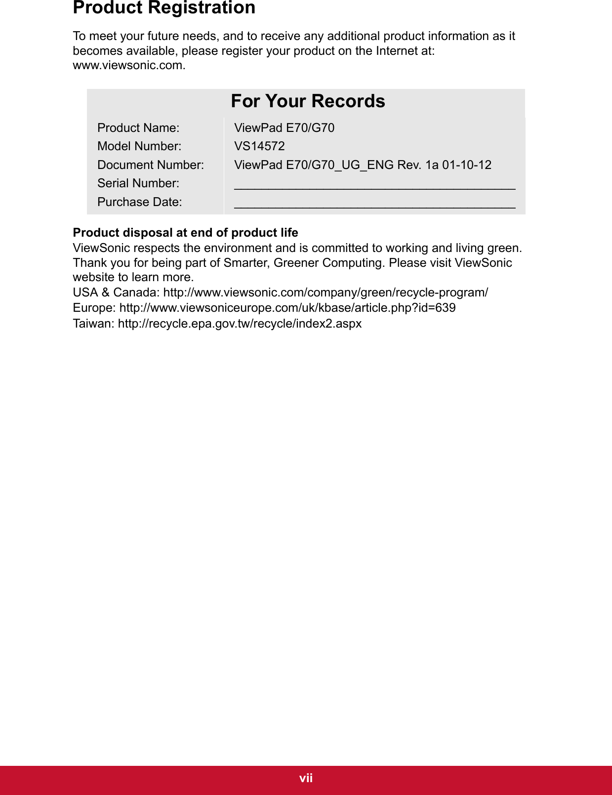  viiProduct RegistrationTo meet your future needs, and to receive any additional product information as it becomes available, please register your product on the Internet at: www.viewsonic.com.Product disposal at end of product lifeViewSonic respects the environment and is committed to working and living green. Thank you for being part of Smarter, Greener Computing. Please visit ViewSonic website to learn more.USA &amp; Canada: http://www.viewsonic.com/company/green/recycle-program/Europe: http://www.viewsoniceurope.com/uk/kbase/article.php?id=639Taiwan: http://recycle.epa.gov.tw/recycle/index2.aspxFor Your RecordsProduct Name:Model Number:Document Number:Serial Number:Purchase Date:ViewPad E70/G70VS14572ViewPad E70/G70_UG_ENG Rev. 1a 01-10-12__________________________________________________________________________________