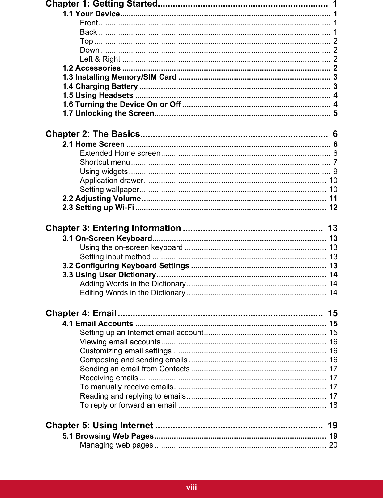  viiiChapter 1: Getting Started....................................................................  11.1 Your Device.................................................................................................. 1Front............................................................................................................ 1Back ............................................................................................................ 1Top .............................................................................................................. 2Down ........................................................................................................... 2Left &amp; Right ................................................................................................. 21.2 Accessories ................................................................................................. 21.3 Installing Memory/SIM Card ....................................................................... 31.4 Charging Battery ......................................................................................... 31.5 Using Headsets ........................................................................................... 41.6 Turning the Device On or Off ..................................................................... 41.7 Unlocking the Screen.................................................................................. 5Chapter 2: The Basics...........................................................................  62.1 Home Screen ............................................................................................... 6Extended Home screen............................................................................... 6Shortcut menu............................................................................................. 7Using widgets.............................................................................................. 9Application drawer..................................................................................... 10Setting wallpaper....................................................................................... 102.2 Adjusting Volume...................................................................................... 112.3 Setting up Wi-Fi ......................................................................................... 12Chapter 3: Entering Information ........................................................  133.1 On-Screen Keyboard................................................................................. 13Using the on-screen keyboard .................................................................. 13Setting input method ................................................................................. 133.2 Configuring Keyboard Settings ............................................................... 133.3 Using User Dictionary............................................................................... 14Adding Words in the Dictionary................................................................. 14Editing Words in the Dictionary ................................................................. 14Chapter 4: Email..................................................................................  154.1 Email Accounts ......................................................................................... 15Setting up an Internet email account......................................................... 15Viewing email accounts............................................................................. 16Customizing email settings ....................................................................... 16Composing and sending emails ................................................................ 16Sending an email from Contacts ............................................................... 17Receiving emails ....................................................................................... 17To manually receive emails....................................................................... 17Reading and replying to emails................................................................. 17To reply or forward an email ..................................................................... 18Chapter 5: Using Internet ...................................................................  195.1 Browsing Web Pages................................................................................ 19Managing web pages ................................................................................ 20