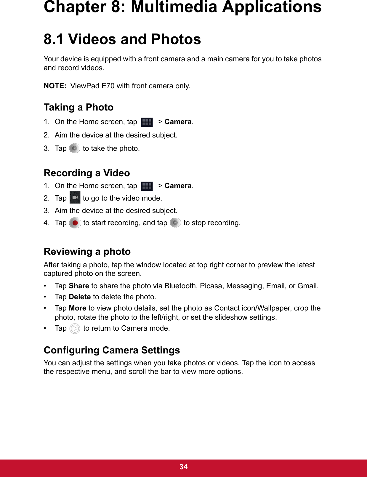  34Chapter 8: Multimedia Applications8.1 Videos and PhotosYour device is equipped with a front camera and a main camera for you to take photos and record videos.NOTE: ViewPad E70 with front camera only.Taking a Photo1. On the Home screen, tap    &gt; Camera.2. Aim the device at the desired subject.3. Tap   to take the photo.Recording a Video1. On the Home screen, tap    &gt; Camera.2. Tap   to go to the video mode.3. Aim the device at the desired subject.4. Tap   to start recording, and tap   to stop recording.Reviewing a photoAfter taking a photo, tap the window located at top right corner to preview the latest captured photo on the screen.• Tap Share to share the photo via Bluetooth, Picasa, Messaging, Email, or Gmail.• Tap Delete to delete the photo. • Tap More to view photo details, set the photo as Contact icon/Wallpaper, crop the photo, rotate the photo to the left/right, or set the slideshow settings. • Tap   to return to Camera mode.Configuring Camera SettingsYou can adjust the settings when you take photos or videos. Tap the icon to access the respective menu, and scroll the bar to view more options.