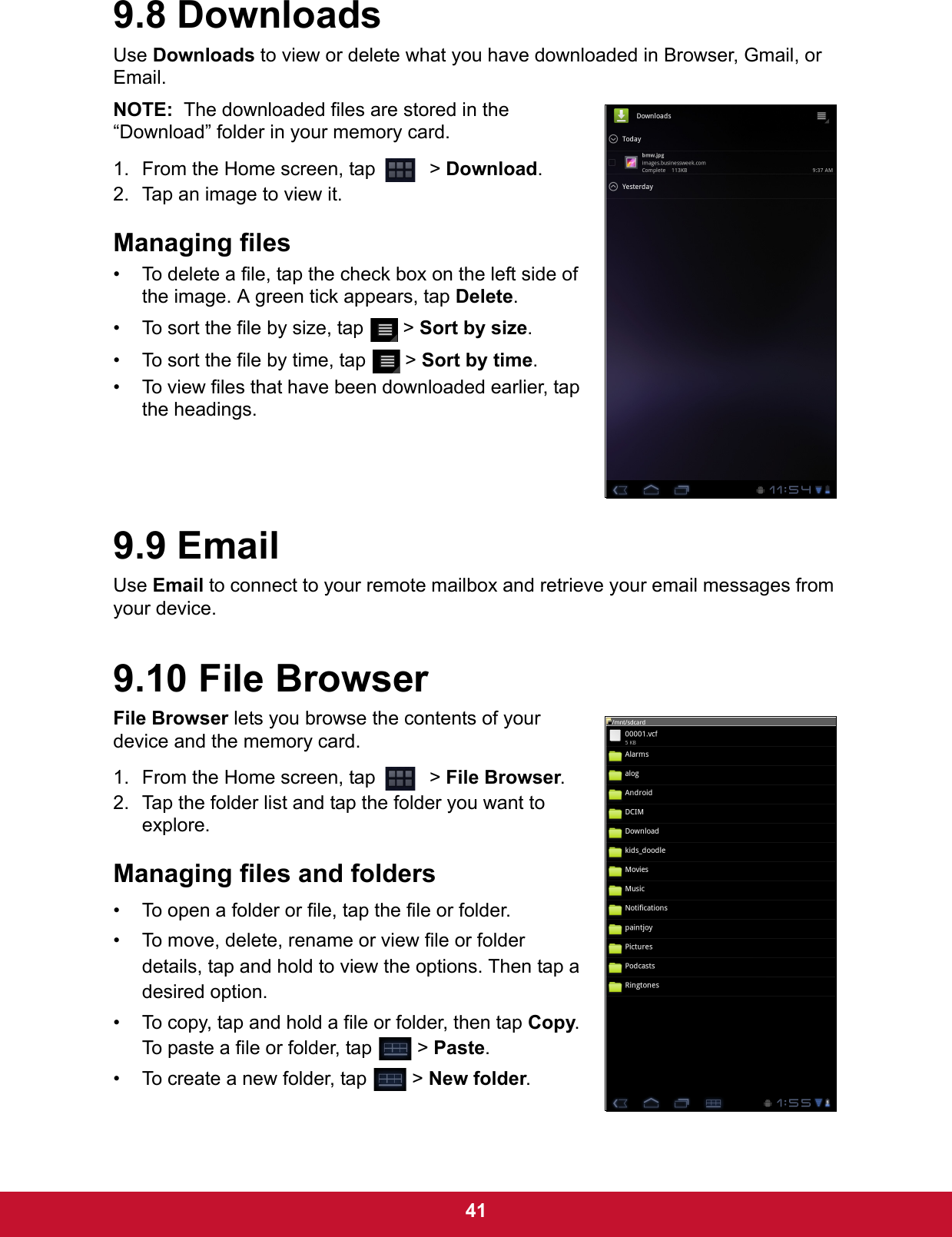  419.8 DownloadsUse Downloads to view or delete what you have downloaded in Browser, Gmail, or Email. NOTE:  The downloaded files are stored in the “Download” folder in your memory card.1. From the Home screen, tap    &gt; Download.2. Tap an image to view it.Managing files• To delete a file, tap the check box on the left side of the image. A green tick appears, tap Delete.• To sort the file by size, tap   &gt; Sort by size.• To sort the file by time, tap   &gt; Sort by time.• To view files that have been downloaded earlier, tap the headings.9.9 EmailUse Email to connect to your remote mailbox and retrieve your email messages from your device. 9.10 File BrowserFile Browser lets you browse the contents of your device and the memory card. 1. From the Home screen, tap    &gt; File Browser.2. Tap the folder list and tap the folder you want to explore.Managing files and folders• To open a folder or file, tap the file or folder.• To move, delete, rename or view file or folder details, tap and hold to view the options. Then tap a desired option.• To copy, tap and hold a file or folder, then tap Copy. To paste a file or folder, tap   &gt; Paste.• To create a new folder, tap   &gt; New folder.