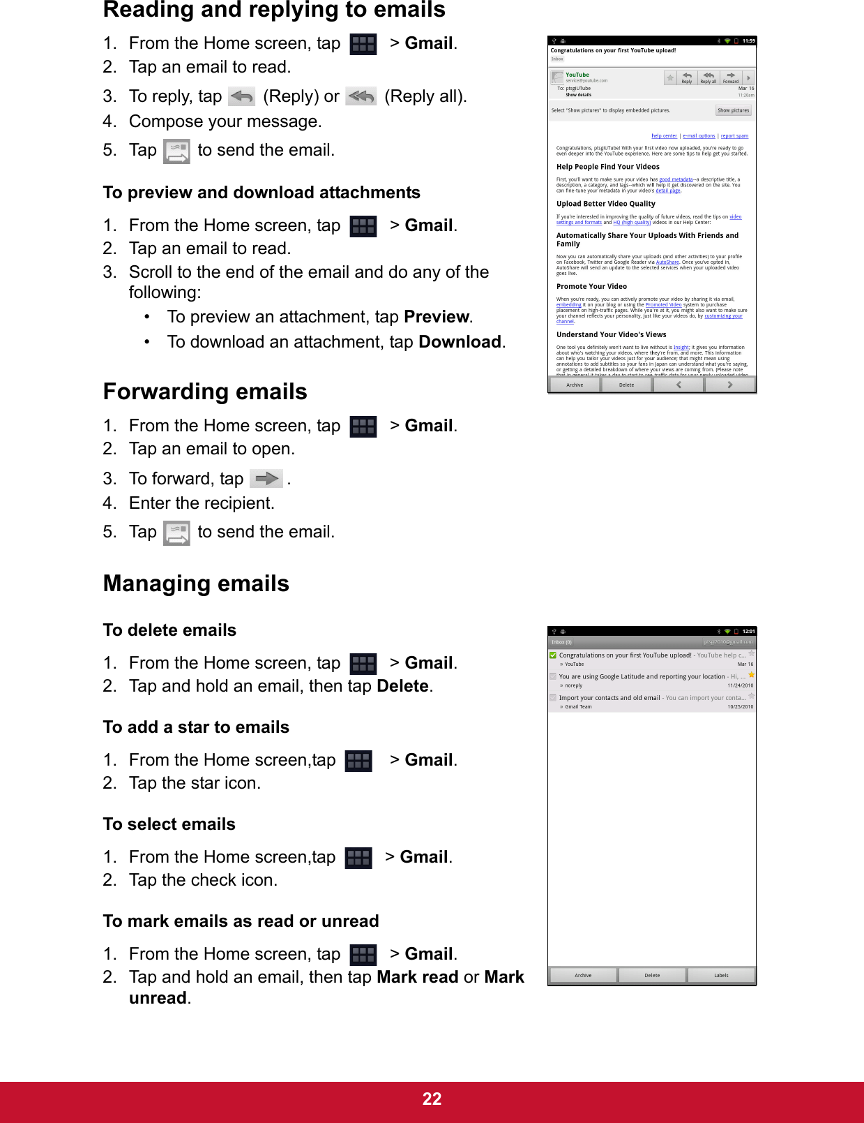  22Reading and replying to emails1. From the Home screen, tap    &gt; Gmail.2. Tap an email to read.3. To reply, tap   (Reply) or   (Reply all).4. Compose your message.5. Tap   to send the email.To preview and download attachments1. From the Home screen, tap    &gt; Gmail.2. Tap an email to read.3. Scroll to the end of the email and do any of the following:• To preview an attachment, tap Preview.• To download an attachment, tap Download.Forwarding emails1. From the Home screen, tap    &gt; Gmail.2. Tap an email to open.3. To forward, tap  .4. Enter the recipient.5. Tap   to send the email.Managing emailsTo delete emails1. From the Home screen, tap    &gt; Gmail.2. Tap and hold an email, then tap Delete.To add a star to emails1. From the Home screen,tap     &gt; Gmail.2. Tap the star icon.To select emails1. From the Home screen,tap    &gt; Gmail.2. Tap the check icon.To mark emails as read or unread1. From the Home screen, tap    &gt; Gmail.2. Tap and hold an email, then tap Mark read or Mark unread.