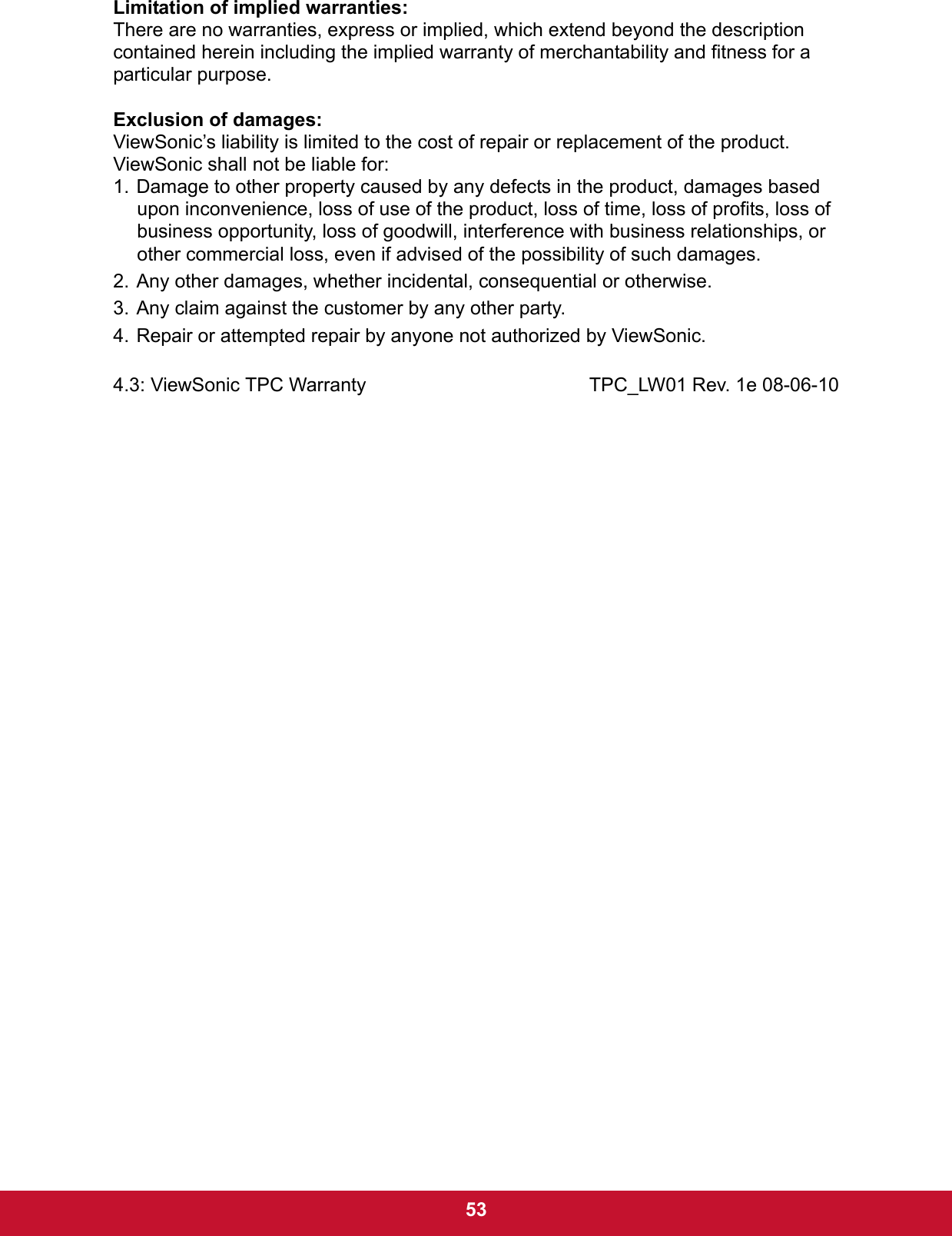  53Limitation of implied warranties:There are no warranties, express or implied, which extend beyond the description contained herein including the implied warranty of merchantability and fitness for a particular purpose.Exclusion of damages:ViewSonic’s liability is limited to the cost of repair or replacement of the product. ViewSonic shall not be liable for:1. Damage to other property caused by any defects in the product, damages based upon inconvenience, loss of use of the product, loss of time, loss of profits, loss of business opportunity, loss of goodwill, interference with business relationships, or other commercial loss, even if advised of the possibility of such damages.2. Any other damages, whether incidental, consequential or otherwise.3. Any claim against the customer by any other party.4. Repair or attempted repair by anyone not authorized by ViewSonic.4.3: ViewSonic TPC Warranty TPC_LW01 Rev. 1e 08-06-10