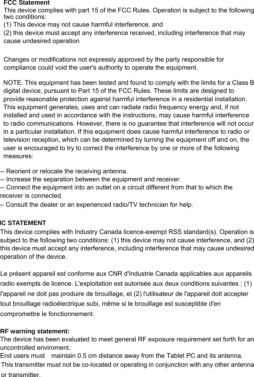  FCC Statement This device complies with part 15 of the FCC Rules. Operation is subject to the following two conditions:    (1) This device may not cause harmful interference, and     (2) this device must accept any interference received, including interference that may cause undesired operation  Changes or modifications not expressly approved by the party responsible for compliance could void the user&apos;s authority to operate the equipment.  NOTE: This equipment has been tested and found to comply with the limits for a Class B digital device, pursuant to Part 15 of the FCC Rules. These limits are designed to provide reasonable protection against harmful interference in a residential installation. This equipment generates, uses and can radiate radio frequency energy and, if not installed and used in accordance with the instructions, may cause harmful interference to radio communications. However, there is no guarantee that interference will not occur in a particular installation. If this equipment does cause harmful interference to radio or television reception, which can be determined by turning the equipment off and on, the user is encouraged to try to correct the interference by one or more of the following measures:  -- Reorient or relocate the receiving antenna.     -- Increase the separation between the equipment and receiver.       -- Connect the equipment into an outlet on a circuit different from that to which the receiver is connected.     -- Consult the dealer or an experienced radio/TV technician for help.  IC STATEMENT This device complies with Industry Canada licence-exempt RSS standard(s). Operation is subject to the following two conditions: (1) this device may not cause interference, and (2) this device must accept any interference, including interference that may cause undesired operation of the device.  Le présent appareil est conforme aux CNR d&apos;Industrie Canada applicables aux appareils radio exempts de licence. L&apos;exploitation est autorisée aux deux conditions suivantes : (1) l&apos;appareil ne doit pas produire de brouillage, et (2) l&apos;utilisateur de l&apos;appareil doit accepter tout brouillage radioélectrique subi, même si le brouillage est susceptible d&apos;en compromettre le fonctionnement.  RF warning statement: The device has been evaluated to meet general RF exposure requirement set forth for an uncontrolled enviroment. End users must    maintain 0.5 cm distance away from the Tablet PC and its antenna. This transmitter must not be co-located or operating in conjunction with any other antenna or transmitter. 