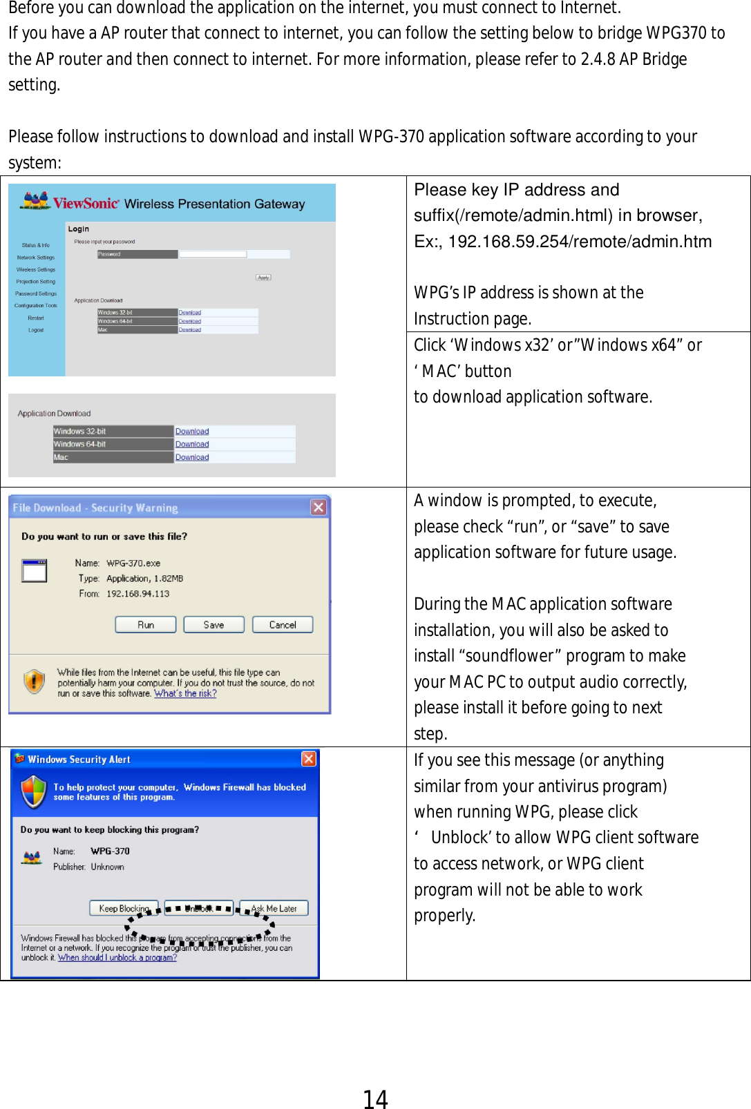 14  Before you can download the application on the internet, you must connect to Internet.   If you have a AP router that connect to internet, you can follow the setting below to bridge WPG370 to the AP router and then connect to internet. For more information, please refer to 2.4.8 AP Bridge setting.  Please follow instructions to download and install WPG-370 application software according to your   system:   Please key IP address and suffix(/remote/admin.html) in browser, Ex:, 192.168.59.254/remote/admin.htm  WPG’s IP address is shown at the   Instruction page. Click ‘Windows x32’ or”Windows x64” or ‘ MAC’ button   to download application software.     A window is prompted, to execute,   please check “run”, or “save” to save   application software for future usage.      During the MAC application software   installation, you will also be asked to   install “soundflower” program to make   your MAC PC to output audio correctly,   please install it before going to next   step.  If you see this message (or anything   similar from your antivirus program)   when running WPG, please click   ‘Unblock’ to allow WPG client software   to access network, or WPG client   program will not be able to work   properly. 