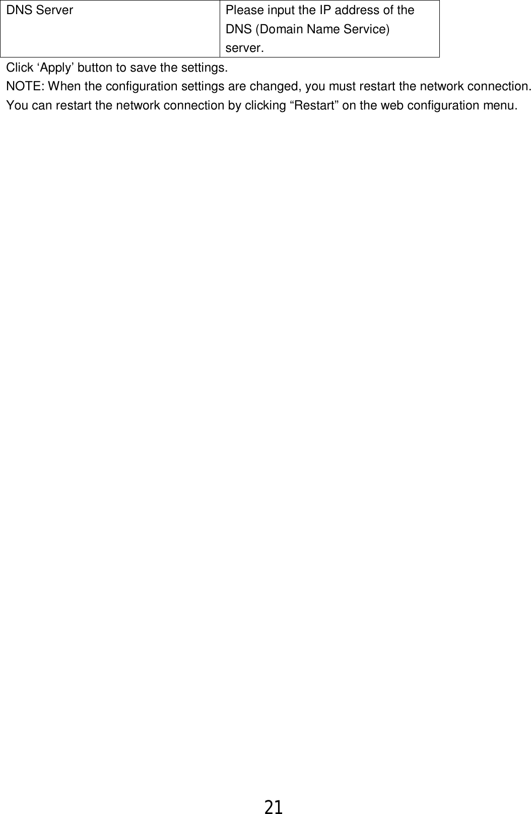 21  DNS Server Please input the IP address of the DNS (Domain Name Service) server. Click ‘Apply’ button to save the settings. NOTE: When the configuration settings are changed, you must restart the network connection. You can restart the network connection by clicking “Restart” on the web configuration menu.   