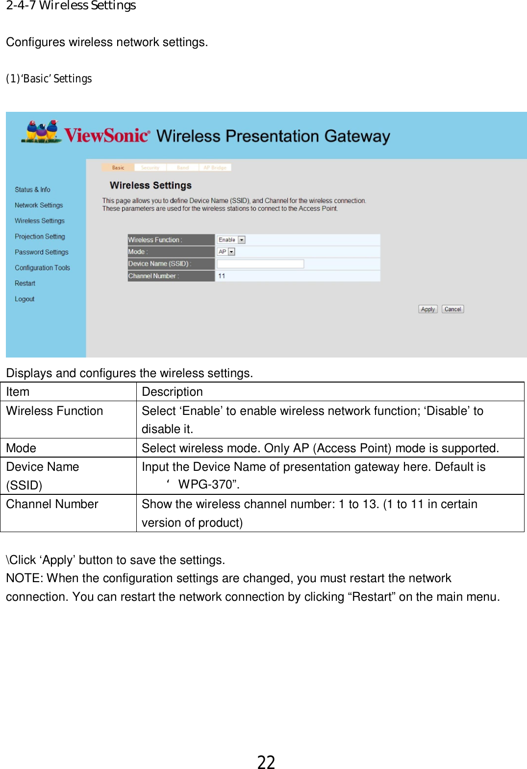 22  2-4-7 Wireless Settings Configures wireless network settings.   (1)‘Basic’ Settings  Displays and configures the wireless settings. Item  Description Wireless Function  Select ‘Enable’ to enable wireless network function; ‘Disable’ to   disable it. Mode  Select wireless mode. Only AP (Access Point) mode is supported. Device Name   (SSID) Input the Device Name of presentation gateway here. Default is   ‘WPG-370”. Channel Number  Show the wireless channel number: 1 to 13. (1 to 11 in certain   version of product)  \Click ‘Apply’ button to save the settings. NOTE: When the configuration settings are changed, you must restart the network connection. You can restart the network connection by clicking “Restart” on the main menu.   