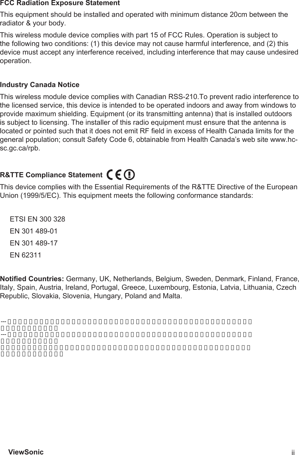 ViewSonic iiFCCRadiationExposureStatementThis equipment should be installed and operated with minimum distance 20cm between the radiator &amp; your body.This wireless module device complies with part 15 of FCC Rules. Operation is subject to the following two conditions: (1) this device may not cause harmful interference, and (2) this device must accept any interference received, including interference that may cause undesired operation.IndustryCanadaNoticeThis wireless module device complies with Canadian RSS-210.To prevent radio interference to the licensed service, this device is intended to be operated indoors and away from windows to provide maximum shielding. Equipment (or its transmitting antenna) that is installed outdoors is subject to licensing. The installer of this radio equipment must ensure that the antenna is located or pointed such that it does not emit RF eld in excess of Health Canada limits for the general population; consult Safety Code 6, obtainable from Health Canada’s web site www.hc-sc.gc.ca/rpb.R&amp;TTEComplianceStatementThis device complies with the Essential Requirements of the R&amp;TTE Directive of the European Union (1999/5/EC). This equipment meets the following conformance standards:        ETSI EN 300 328     EN 301 489-01     EN 301 489-17     EN 62311NotiedCountries:Germany, UK, Netherlands, Belgium, Sweden, Denmark, Finland, France, Italy, Spain, Austria, Ireland, Portugal, Greece, Luxembourg, Estonia, Latvia, Lithuania, Czech Republic, Slovakia, Slovenia, Hungary, Poland and Malta.--- 經型式認證合格之低功率射頻電機，非經許可，公司、商號或使用者均不得擅自變更頻率，加大功率或變更原設計之特性及功能。 --- 低功率射頻電機之使用不得影響飛航安全及干擾合法通信：經發現有干擾現象時，應立即停用，並改善至無干擾時方得繼續使用。 前項合法通信，指依電信法規定作業之無線電通信低功率射頻電機需忍受合法通信或工業、科學及醫療用電波輻射性電機設備之干擾。