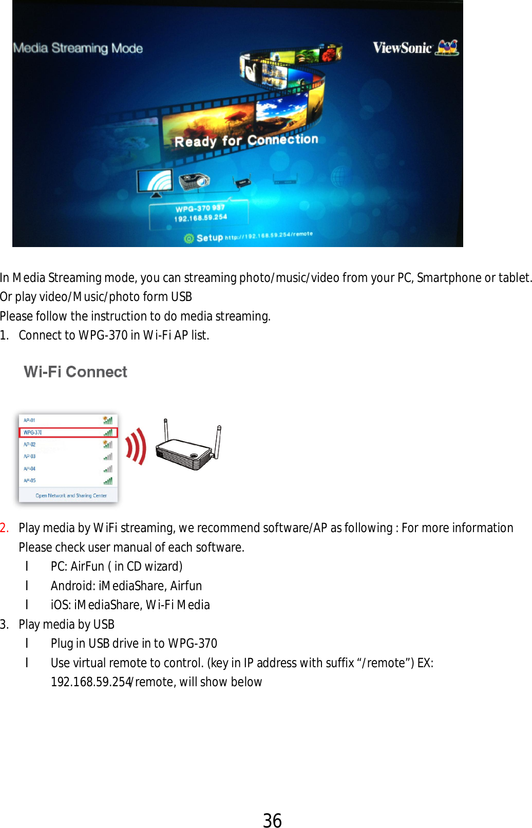 36      In Media Streaming mode, you can streaming photo/music/video from your PC, Smartphone or tablet. Or play video/Music/photo form USB Please follow the instruction to do media streaming. 1. Connect to WPG-370 in Wi-Fi AP list.  2. Play media by WiFi streaming, we recommend software/AP as following : For more information Please check user manual of each software.   l PC: AirFun ( in CD wizard)   l Android: iMediaShare, Airfun l iOS: iMediaShare, Wi-Fi Media 3. Play media by USB l Plug in USB drive in to WPG-370 l Use virtual remote to control. (key in IP address with suffix “/remote”) EX: 192.168.59.254/remote, will show below   