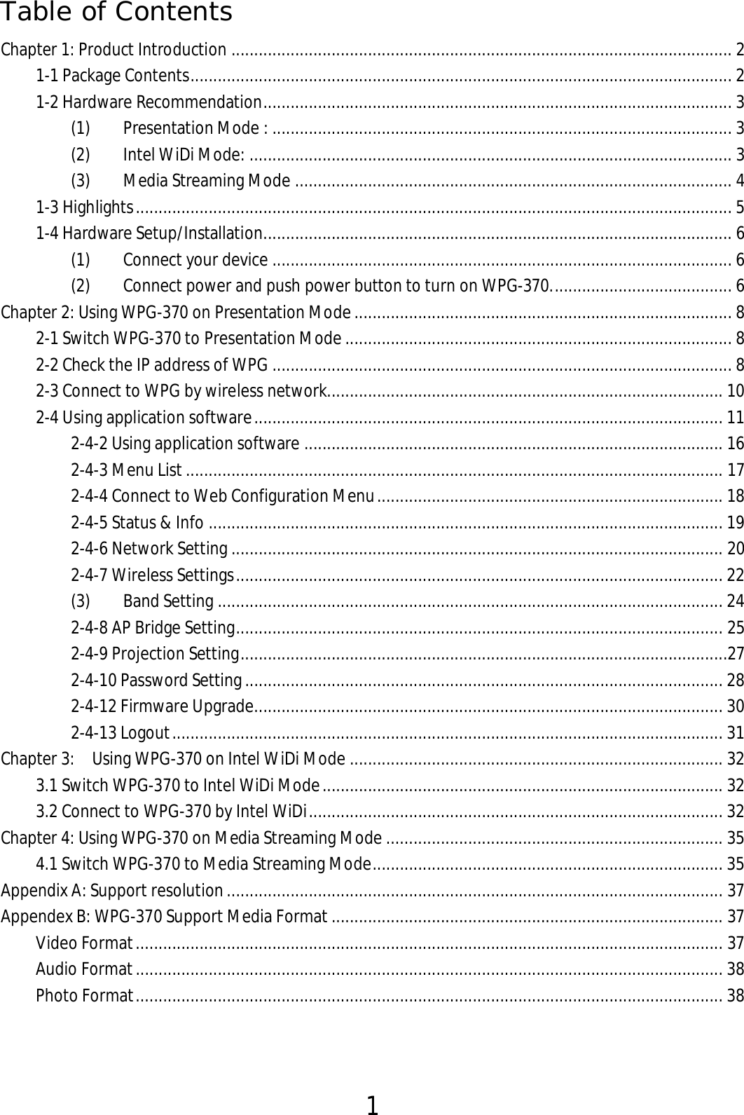 1  Table of Contents Chapter 1: Product Introduction .............................................................................................................. 2 1-1 Package Contents ....................................................................................................................... 2 1-2 Hardware Recommendation ....................................................................................................... 3 (1)  Presentation Mode : ..................................................................................................... 3 (2)  Intel WiDi Mode: .......................................................................................................... 3 (3)  Media Streaming Mode ................................................................................................ 4 1-3 Highlights ................................................................................................................................... 5 1-4 Hardware Setup/Installation....................................................................................................... 6 (1)  Connect your device ..................................................................................................... 6 (2)  Connect power and push power button to turn on WPG-370. ....................................... 6 Chapter 2: Using WPG-370 on Presentation Mode ................................................................................... 8 2-1 Switch WPG-370 to Presentation Mode ..................................................................................... 8 2-2 Check the IP address of WPG ..................................................................................................... 8 2-3 Connect to WPG by wireless network....................................................................................... 10 2-4 Using application software ....................................................................................................... 11 2-4-2 Using application software ............................................................................................ 16 2-4-3 Menu List ...................................................................................................................... 17 2-4-4 Connect to Web Configuration Menu ............................................................................ 18 2-4-5 Status &amp; Info ................................................................................................................. 19 2-4-6 Network Setting ............................................................................................................ 20 2-4-7 Wireless Settings ........................................................................................................... 22 (3)  Band Setting ............................................................................................................... 24 2-4-8 AP Bridge Setting ........................................................................................................... 25 2-4-9 Projection Setting ...........................................................................................................27 2-4-10 Password Setting ......................................................................................................... 28 2-4-12 Firmware Upgrade....................................................................................................... 30 2-4-13 Logout ......................................................................................................................... 31 Chapter 3:    Using WPG-370 on Intel WiDi Mode .................................................................................. 32 3.1 Switch WPG-370 to Intel WiDi Mode ........................................................................................ 32 3.2 Connect to WPG-370 by Intel WiDi ........................................................................................... 32 Chapter 4: Using WPG-370 on Media Streaming Mode .......................................................................... 35 4.1 Switch WPG-370 to Media Streaming Mode ............................................................................. 35 Appendix A: Support resolution ............................................................................................................. 37 Appendex B: WPG-370 Support Media Format ...................................................................................... 37 Video Format ................................................................................................................................. 37 Audio Format ................................................................................................................................. 38 Photo Format ................................................................................................................................. 38 