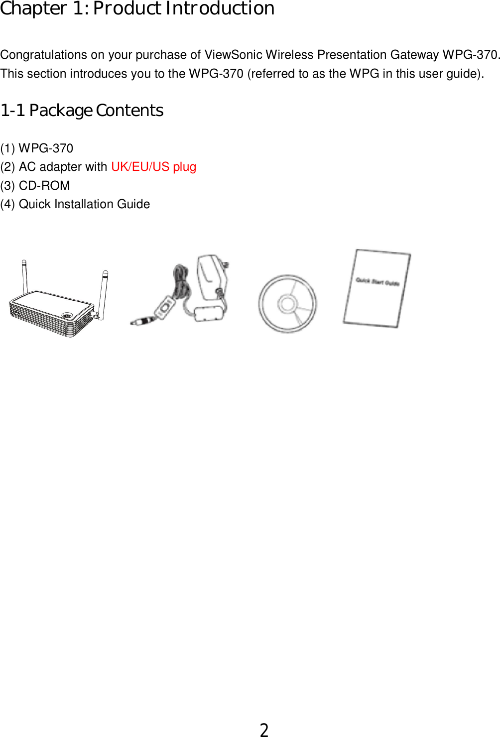 2   Chapter 1: Product Introduction  Congratulations on your purchase of ViewSonic Wireless Presentation Gateway WPG-370. This section introduces you to the WPG-370 (referred to as the WPG in this user guide). 1-1 Package Contents (1) WPG-370 (2) AC adapter with UK/EU/US plug (3) CD-ROM (4) Quick Installation Guide   