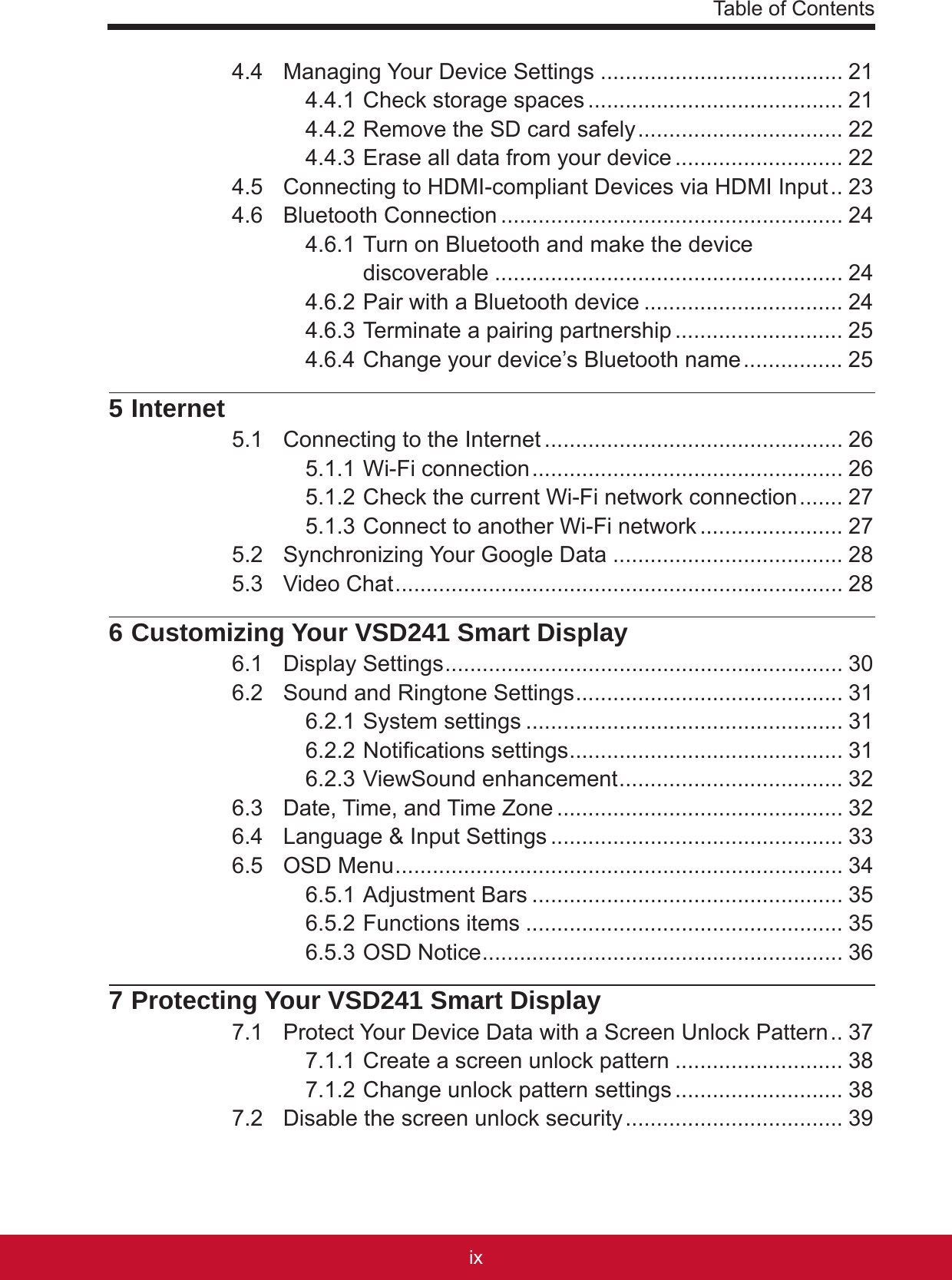 Table of Contentsixviii4.4  Managing Your Device Settings ....................................... 214.4.1 Check storage spaces ......................................... 214.4.2 Remove the SD card safely ................................. 224.4.3 Erase all data from your device ........................... 224.5  Connecting to HDMI-compliant Devices via HDMI Input .. 234.6  Bluetooth Connection ....................................................... 244.6.1 Turn on Bluetooth and make the device discoverable ........................................................ 244.6.2 Pair with a Bluetooth device ................................ 244.6.3 Terminate a pairing partnership ........................... 254.6.4 Change your device’s Bluetooth name ................ 255 Internet5.1  Connecting to the Internet ................................................ 265.1.1 Wi-Fi connection .................................................. 265.1.2 Check the current Wi-Fi network connection ....... 275.1.3 Connect to another Wi-Fi network ....................... 275.2  Synchronizing Your Google Data ..................................... 285.3  Video Chat ........................................................................ 286 Customizing Your VSD241 Smart Display6.1  Display Settings ................................................................ 306.2  Sound and Ringtone Settings ........................................... 316.2.1 System settings ................................................... 316.2.2 Notications settings ............................................ 316.2.3 ViewSound enhancement .................................... 326.3  Date, Time, and Time Zone .............................................. 326.4  Language &amp; Input Settings ............................................... 336.5  OSD Menu ........................................................................ 346.5.1 Adjustment Bars .................................................. 356.5.2 Functions items ................................................... 356.5.3 OSD Notice .......................................................... 367 Protecting Your VSD241 Smart Display7.1  Protect Your Device Data with a Screen Unlock Pattern .. 377.1.1 Create a screen unlock pattern ........................... 387.1.2 Change unlock pattern settings ........................... 387.2  Disable the screen unlock security ................................... 39