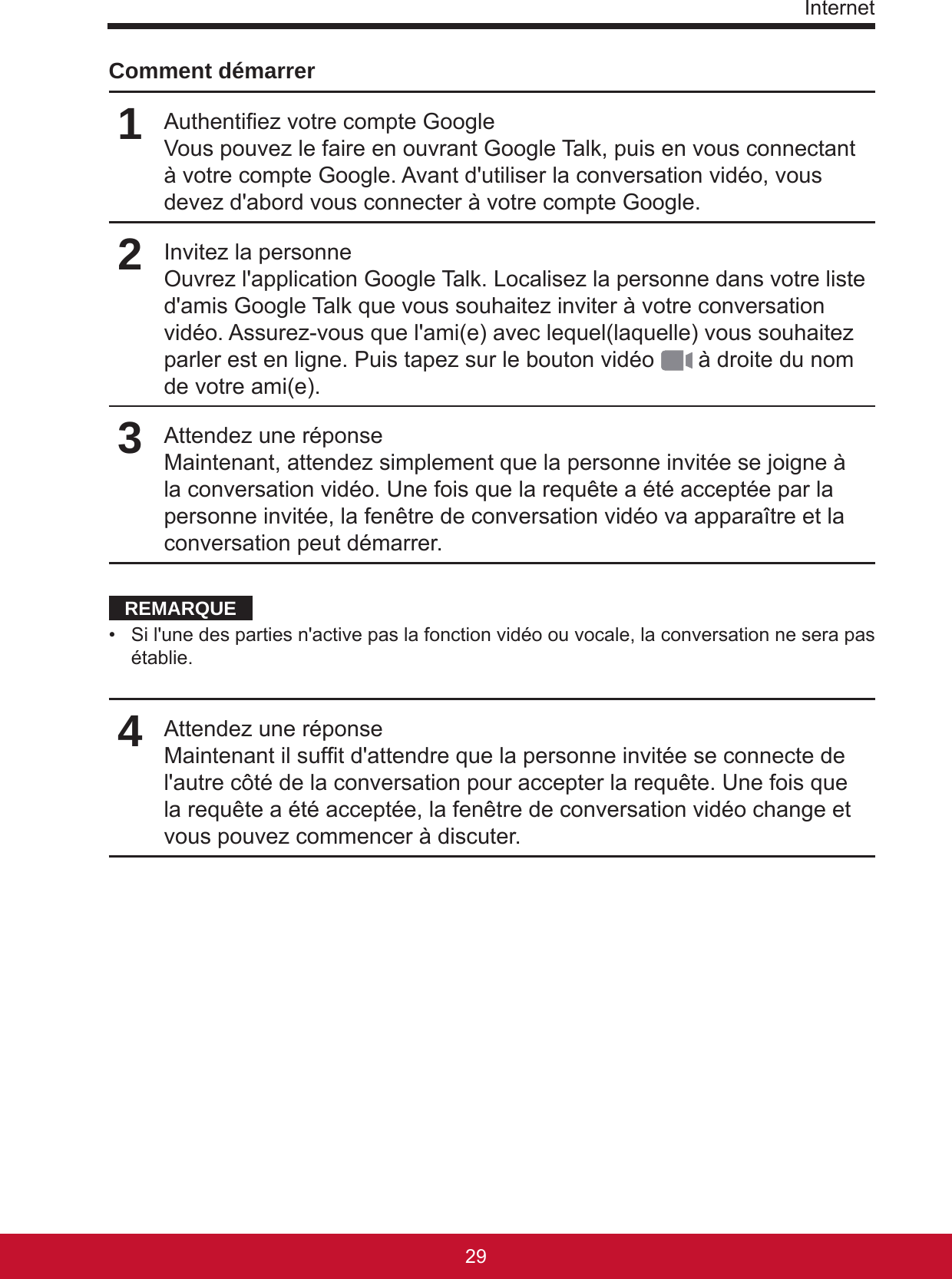 Internet2928Comment démarrer1Authentiez votre compte GoogleVous pouvez le faire en ouvrant Google Talk, puis en vous connectant à votre compte Google. Avant d&apos;utiliser la conversation vidéo, vous devez d&apos;abord vous connecter à votre compte Google.2Invitez la personneOuvrez l&apos;application Google Talk. Localisez la personne dans votre liste d&apos;amis Google Talk que vous souhaitez inviter à votre conversation vidéo. Assurez-vous que l&apos;ami(e) avec lequel(laquelle) vous souhaitez parler est en ligne. Puis tapez sur le bouton vidéo   à droite du nom de votre ami(e).3Attendez une réponseMaintenant, attendez simplement que la personne invitée se joigne à la conversation vidéo. Une fois que la requête a été acceptée par la personne invitée, la fenêtre de conversation vidéo va apparaître et la conversation peut démarrer.REMARQUE•  Si l&apos;une des parties n&apos;active pas la fonction vidéo ou vocale, la conversation ne sera pas établie. 4Attendez une réponseMaintenant il suft d&apos;attendre que la personne invitée se connecte de l&apos;autre côté de la conversation pour accepter la requête. Une fois que la requête a été acceptée, la fenêtre de conversation vidéo change et vous pouvez commencer à discuter.  