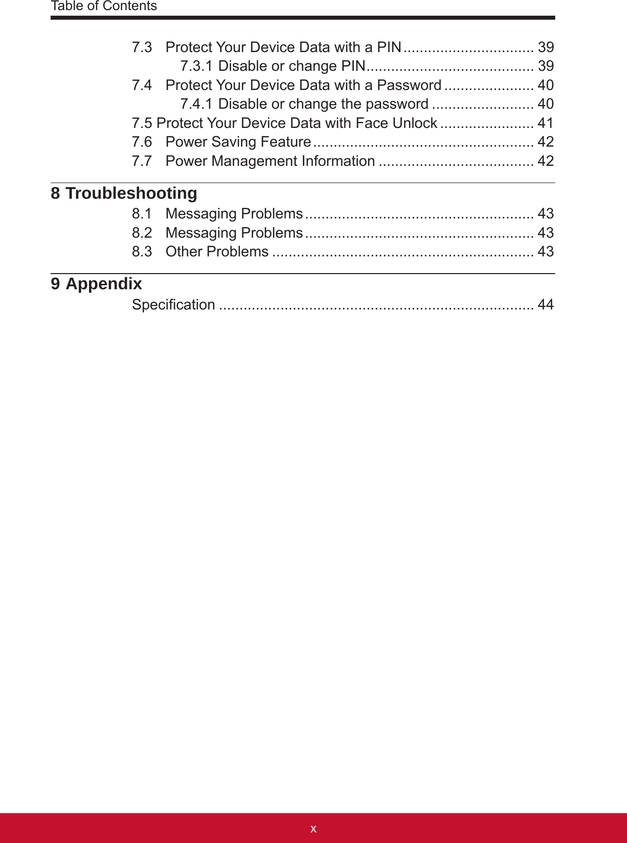 1xTable of Contents1x7.3  Protect Your Device Data with a PIN ................................ 397.3.1 Disable or change PIN ......................................... 397.4  Protect Your Device Data with a Password ...................... 407.4.1 Disable or change the password ......................... 407.5 Protect Your Device Data with Face Unlock ....................... 417.6  Power Saving Feature ...................................................... 427.7  Power Management Information ...................................... 428 Troubleshooting8.1  Messaging Problems ........................................................ 438.2  Messaging Problems ........................................................ 438.3  Other Problems ................................................................ 439 AppendixSpecication ............................................................................. 44