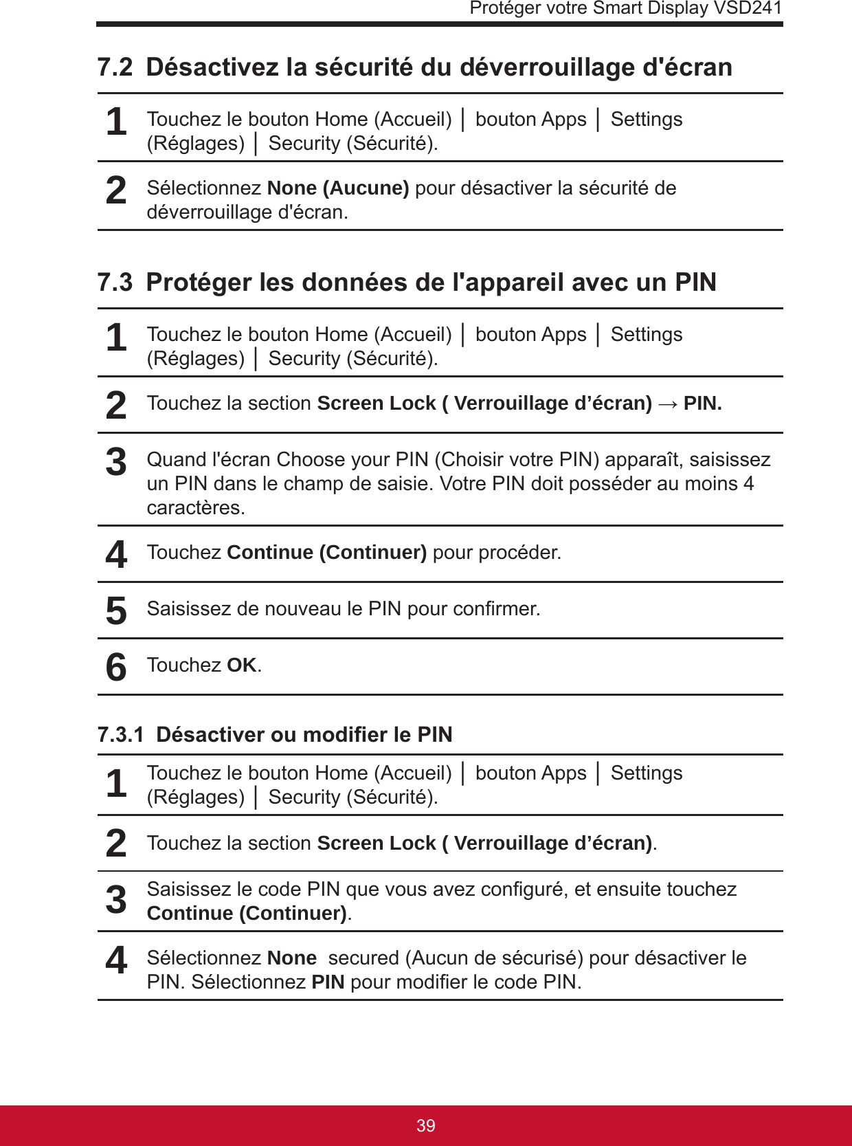 Protéger votre Smart Display VSD24139387.2  Désactivez la sécurité du déverrouillage d&apos;écran1Touchez le bouton Home (Accueil) │ bouton Apps │ Settings (Réglages) │ Security (Sécurité).2Sélectionnez None (Aucune) pour désactiver la sécurité de déverrouillage d&apos;écran.7.3  Protéger les données de l&apos;appareil avec un PIN1Touchez le bouton Home (Accueil) │ bouton Apps │ Settings (Réglages) │ Security (Sécurité).2Touchez la section Screen Lock ( Verrouillage d’écran) → PIN.3Quand l&apos;écran Choose your PIN (Choisir votre PIN) apparaît, saisissez un PIN dans le champ de saisie. Votre PIN doit posséder au moins 4 caractères.4Touchez Continue (Continuer) pour procéder.5Saisissez de nouveau le PIN pour conrmer.6Touchez OK.7.3.1  Désactiver ou modier le PIN1Touchez le bouton Home (Accueil) │ bouton Apps │ Settings (Réglages) │ Security (Sécurité).2Touchez la section Screen Lock ( Verrouillage d’écran).3Saisissez le code PIN que vous avez conguré, et ensuite touchez Continue (Continuer).4Sélectionnez None  secured (Aucun de sécurisé) pour désactiver le PIN. Sélectionnez PIN pour modier le code PIN.