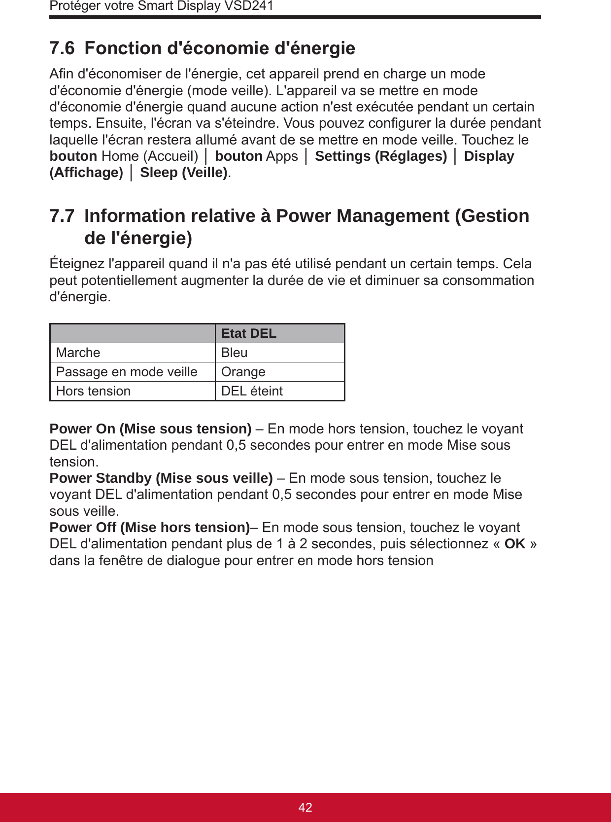 Protéger votre Smart Display VSD24143427.6  Fonction d&apos;économie d&apos;énergieAn d&apos;économiser de l&apos;énergie, cet appareil prend en charge un mode d&apos;économie d&apos;énergie (mode veille). L&apos;appareil va se mettre en mode d&apos;économie d&apos;énergie quand aucune action n&apos;est exécutée pendant un certain temps. Ensuite, l&apos;écran va s&apos;éteindre. Vous pouvez congurer la durée pendant laquelle l&apos;écran restera allumé avant de se mettre en mode veille. Touchez le bouton Home (Accueil) │ bouton Apps │ Settings (Réglages) │ Display (Afchage) │ Sleep (Veille).7.7  Information relative à Power Management (Gestion de l&apos;énergie)Éteignez l&apos;appareil quand il n&apos;a pas été utilisé pendant un certain temps. Cela peut potentiellement augmenter la durée de vie et diminuer sa consommation d&apos;énergie.Etat DELMarche BleuPassage en mode veille OrangeHors tension DEL éteintPower On (Mise sous tension) – En mode hors tension, touchez le voyant DEL d&apos;alimentation pendant 0,5 secondes pour entrer en mode Mise sous tension.Power Standby (Mise sous veille) – En mode sous tension, touchez le voyant DEL d&apos;alimentation pendant 0,5 secondes pour entrer en mode Mise sous veille.Power Off (Mise hors tension)– En mode sous tension, touchez le voyant DEL d&apos;alimentation pendant plus de 1 à 2 secondes, puis sélectionnez « OK » dans la fenêtre de dialogue pour entrer en mode hors tension