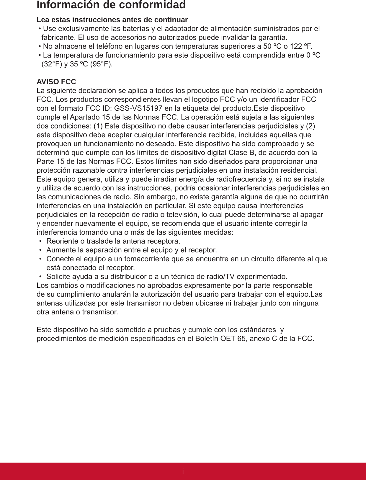 iPBInformación de conformidadLea estas instrucciones antes de continuar• Use exclusivamente las baterías y el adaptador de alimentación suministrados por el fabricante. El uso de accesorios no autorizados puede invalidar la garantía.• No almacene el teléfono en lugares con temperaturas superiores a 50 ºC o 122 ºF. • La temperatura de funcionamiento para este dispositivo está comprendida entre 0 ºC (32°F) y 35 ºC (95°F). AVISO FCCLa siguiente declaración se aplica a todos los productos que han recibido la aprobación FCC. Los productos correspondientes llevan el logotipo FCC y/o un identicador FCC con el formato FCC ID: GSS-VS15197 en la etiqueta del producto.Este dispositivo cumple el Apartado 15 de las Normas FCC. La operación está sujeta a las siguientes dos condiciones: (1) Este dispositivo no debe causar interferencias perjudiciales y (2) este dispositivo debe aceptar cualquier interferencia recibida, incluidas aquellas que provoquen un funcionamiento no deseado. Este dispositivo ha sido comprobado y se determinó que cumple con los límites de dispositivo digital Clase B, de acuerdo con la Parte 15 de las Normas FCC. Estos límites han sido diseñados para proporcionar una protección razonable contra interferencias perjudiciales en una instalación residencial. Este equipo genera, utiliza y puede irradiar energía de radiofrecuencia y, si no se instala y utiliza de acuerdo con las instrucciones, podría ocasionar interferencias perjudiciales en las comunicaciones de radio. Sin embargo, no existe garantía alguna de que no ocurrirán interferencias en una instalación en particular. Si este equipo causa interferencias perjudiciales en la recepción de radio o televisión, lo cual puede determinarse al apagar y encender nuevamente el equipo, se recomienda que el usuario intente corregir la interferencia tomando una o más de las siguientes medidas:•  Reoriente o traslade la antena receptora.•  Aumente la separación entre el equipo y el receptor.•  Conecte el equipo a un tomacorriente que se encuentre en un circuito diferente al que está conectado el receptor.•  Solicite ayuda a su distribuidor o a un técnico de radio/TV experimentado.Los cambios o modicaciones no aprobados expresamente por la parte responsable de su cumplimiento anularán la autorización del usuario para trabajar con el equipo.Las antenas utilizadas por este transmisor no deben ubicarse ni trabajar junto con ninguna otra antena o transmisor.Este dispositivo ha sido sometido a pruebas y cumple con los estándares  y procedimientos de medición especicados en el Boletín OET 65, anexo C de la FCC.