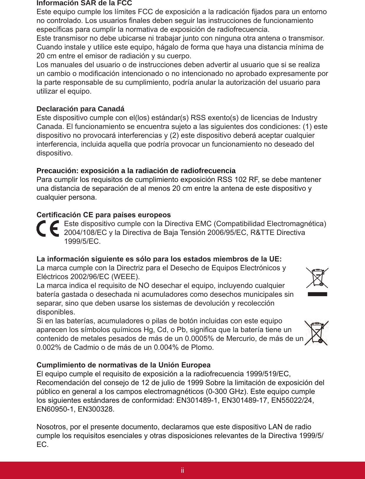 iiiiiInformación SAR de la FCCEste equipo cumple los límites FCC de exposición a la radicación jados para un entorno no controlado. Los usuarios nales deben seguir las instrucciones de funcionamiento especícas para cumplir la normativa de exposición de radiofrecuencia.Este transmisor no debe ubicarse ni trabajar junto con ninguna otra antena o transmisor. Cuando instale y utilice este equipo, hágalo de forma que haya una distancia mínima de 20 cm entre el emisor de radiación y su cuerpo.Los manuales del usuario o de instrucciones deben advertir al usuario que si se realiza un cambio o modicación intencionado o no intencionado no aprobado expresamente por la parte responsable de su cumplimiento, podría anular la autorización del usuario para utilizar el equipo.Declaración para CanadáEste dispositivo cumple con el(los) estándar(s) RSS exento(s) de licencias de Industry Canada. El funcionamiento se encuentra sujeto a las siguientes dos condiciones: (1) este dispositivo no provocará interferencias y (2) este dispositivo deberá aceptar cualquier interferencia, incluida aquella que podría provocar un funcionamiento no deseado del dispositivo.Precaución: exposición a la radiación de radiofrecuenciaPara cumplir los requisitos de cumplimiento exposición RSS 102 RF, se debe mantener una distancia de separación de al menos 20 cm entre la antena de este dispositivo y cualquier persona.Certicación CE para países europeosEste dispositivo cumple con la Directiva EMC (Compatibilidad Electromagnética) 2004/108/EC y la Directiva de Baja Tensión 2006/95/EC, R&amp;TTE Directiva 1999/5/EC.La información siguiente es sólo para los estados miembros de la UE:La marca cumple con la Directriz para el Desecho de Equipos Electrónicos y Eléctricos 2002/96/EC (WEEE). La marca indica el requisito de NO desechar el equipo, incluyendo cualquier batería gastada o desechada ni acumuladores como desechos municipales sin separar, sino que deben usarse los sistemas de devolución y recolección disponibles.Si en las baterías, acumuladores o pilas de botón incluidas con este equipo aparecen los símbolos químicos Hg, Cd, o Pb, signica que la batería tiene un contenido de metales pesados de más de un 0.0005% de Mercurio, de más de un 0.002% de Cadmio o de más de un 0.004% de Plomo.Cumplimiento de normativas de la Unión EuropeaEl equipo cumple el requisito de exposición a la radiofrecuencia 1999/519/EC, Recomendación del consejo de 12 de julio de 1999 Sobre la limitación de exposición del público en general a los campos electromagnéticos (0-300 GHz). Este equipo cumple los siguientes estándares de conformidad: EN301489-1, EN301489-17, EN55022/24, EN60950-1, EN300328.Nosotros, por el presente documento, declaramos que este dispositivo LAN de radio cumple los requisitos esenciales y otras disposiciones relevantes de la Directiva 1999/5/EC.