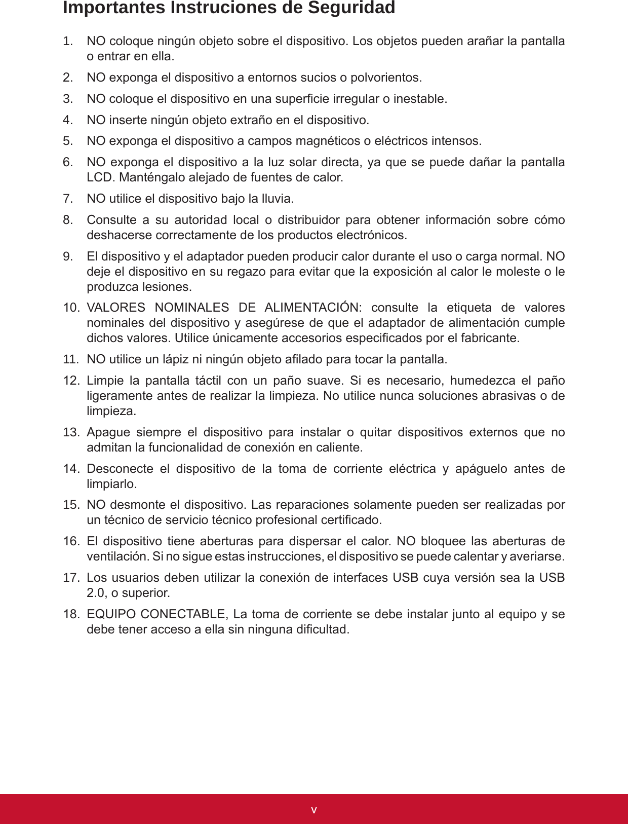 vivImportantes Instruciones de Seguridad1.  NO coloque ningún objeto sobre el dispositivo. Los objetos pueden arañar la pantalla o entrar en ella.2.  NO exponga el dispositivo a entornos sucios o polvorientos.3.  NO coloque el dispositivo en una supercie irregular o inestable.4.  NO inserte ningún objeto extraño en el dispositivo.5.  NO exponga el dispositivo a campos magnéticos o eléctricos intensos.6.  NO exponga el dispositivo a la luz solar directa, ya que se puede dañar la pantalla LCD. Manténgalo alejado de fuentes de calor.7.  NO utilice el dispositivo bajo la lluvia.8.  Consulte  a  su  autoridad  local  o  distribuidor  para  obtener  información  sobre  cómo deshacerse correctamente de los productos electrónicos.9.  El dispositivo y el adaptador pueden producir calor durante el uso o carga normal. NO deje el dispositivo en su regazo para evitar que la exposición al calor le moleste o le produzca lesiones.10.  VALORES  NOMINALES  DE  ALIMENTACIÓN:  consulte  la  etiqueta  de  valores nominales del dispositivo y asegúrese de que el adaptador de alimentación cumple dichos valores. Utilice únicamente accesorios especicados por el fabricante. 11.  NO utilice un lápiz ni ningún objeto alado para tocar la pantalla.12.  Limpie  la  pantalla  táctil  con  un  paño  suave.  Si  es  necesario,  humedezca  el  paño ligeramente antes de realizar la limpieza. No utilice nunca soluciones abrasivas o de limpieza.13.  Apague  siempre  el  dispositivo  para  instalar  o  quitar  dispositivos  externos  que  no admitan la funcionalidad de conexión en caliente.14.  Desconecte  el  dispositivo  de  la  toma  de  corriente  eléctrica  y  apáguelo  antes  de limpiarlo.15.  NO desmonte el dispositivo. Las reparaciones solamente pueden ser realizadas por un técnico de servicio técnico profesional certicado.16.  El dispositivo tiene aberturas para dispersar el calor. NO bloquee las aberturas de ventilación. Si no sigue estas instrucciones, el dispositivo se puede calentar y averiarse.17.  Los usuarios deben utilizar la conexión de interfaces USB cuya versión sea la USB 2.0, o superior.18.  EQUIPO CONECTABLE, La toma de corriente se debe instalar junto al equipo y se debe tener acceso a ella sin ninguna dicultad.