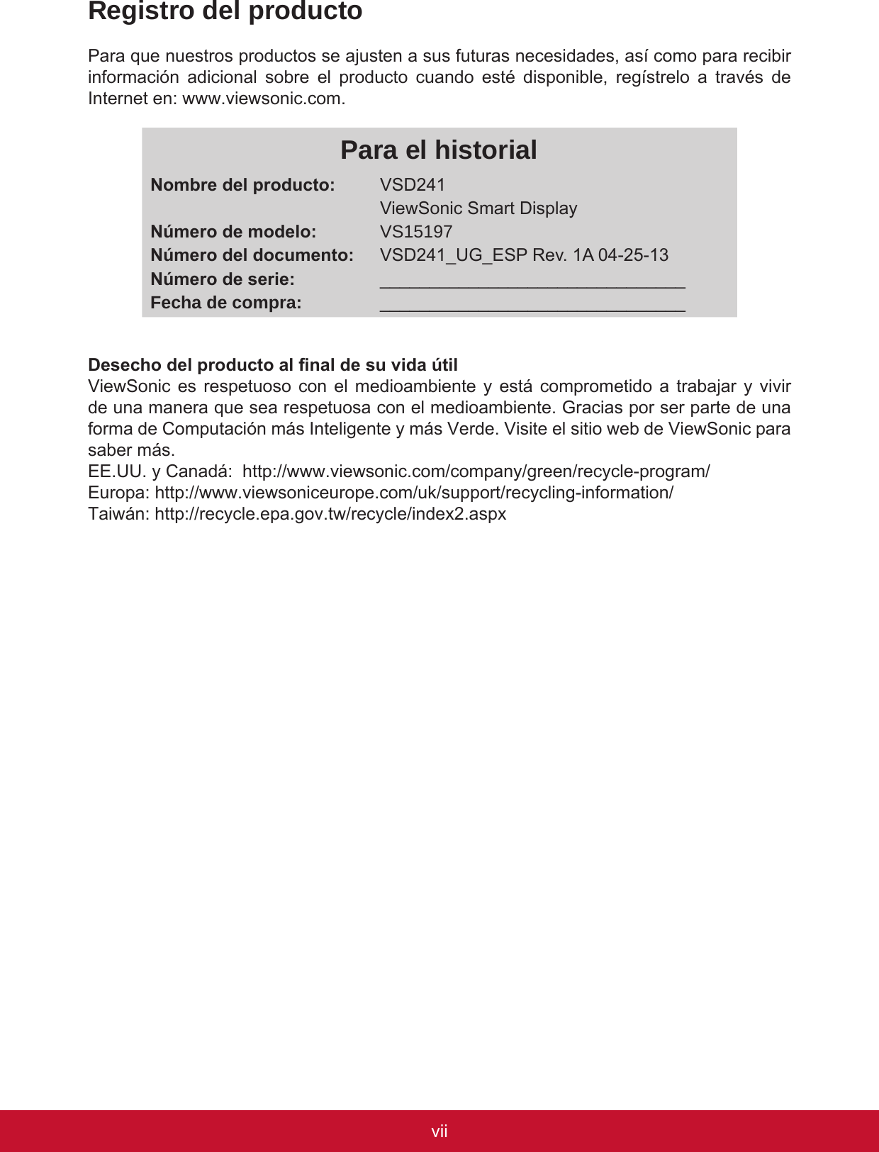 viiviRegistro del productoPara que nuestros productos se ajusten a sus futuras necesidades, así como para recibir información  adicional  sobre  el  producto  cuando  esté  disponible,  regístrelo  a  través  de Internet en: www.viewsonic.com.Para el historialNombre del producto:Número de modelo:Número del documento:Número de serie:Fecha de compra:VSD241ViewSonic Smart DisplayVS15197VSD241_UG_ESP Rev. 1A 04-25-13______________________________________________________________Desecho del producto al nal de su vida útilViewSonic es respetuoso con el medioambiente y está comprometido a trabajar y vivir de una manera que sea respetuosa con el medioambiente. Gracias por ser parte de una forma de Computación más Inteligente y más Verde. Visite el sitio web de ViewSonic para saber más.EE.UU. y Canadá:  http://www.viewsonic.com/company/green/recycle-program/Europa: http://www.viewsoniceurope.com/uk/support/recycling-information/Taiwán: http://recycle.epa.gov.tw/recycle/index2.aspx