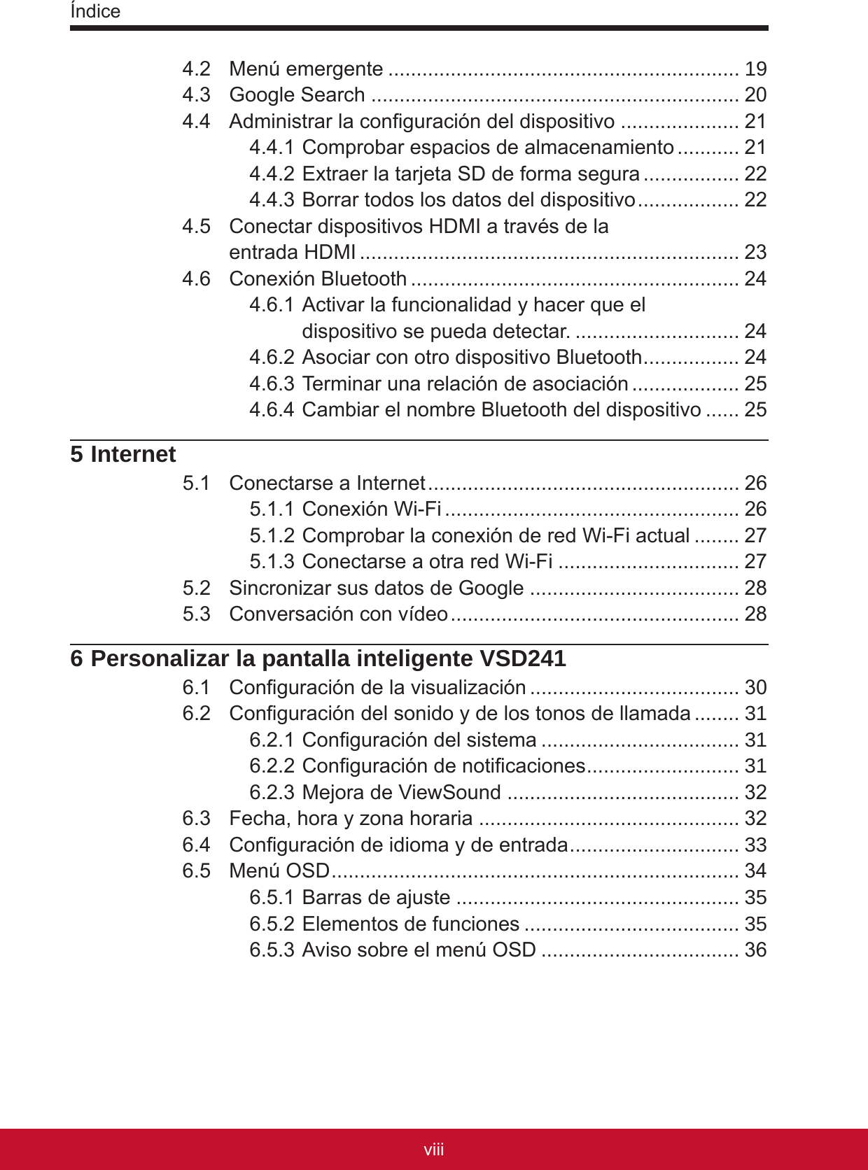 Índiceixviii4.2  Menú emergente .............................................................. 194.3  Google Search ................................................................. 204.4  Administrar la conguración del dispositivo ..................... 214.4.1 Comprobar espacios de almacenamiento ........... 214.4.2 Extraer la tarjeta SD de forma segura ................. 224.4.3 Borrar todos los datos del dispositivo .................. 224.5  Conectar dispositivos HDMI a través de la  entrada HDMI ................................................................... 234.6  Conexión Bluetooth .......................................................... 244.6.1 Activar la funcionalidad y hacer que el  dispositivo se pueda detectar. ............................. 244.6.2 Asociar con otro dispositivo Bluetooth ................. 244.6.3 Terminar una relación de asociación ................... 254.6.4 Cambiar el nombre Bluetooth del dispositivo ...... 255 Internet5.1  Conectarse a Internet ....................................................... 265.1.1 Conexión Wi-Fi .................................................... 265.1.2 Comprobar la conexión de red Wi-Fi actual ........ 275.1.3 Conectarse a otra red Wi-Fi ................................ 275.2  Sincronizar sus datos de Google ..................................... 285.3  Conversación con vídeo ................................................... 286 Personalizar la pantalla inteligente VSD2416.1  Conguración de la visualización ..................................... 306.2  Conguración del sonido y de los tonos de llamada ........ 316.2.1 Conguración del sistema ................................... 316.2.2 Conguración de noticaciones ........................... 316.2.3 Mejora de ViewSound ......................................... 326.3  Fecha, hora y zona horaria .............................................. 326.4  Conguración de idioma y de entrada .............................. 336.5  Menú OSD ........................................................................ 346.5.1 Barras de ajuste .................................................. 356.5.2 Elementos de funciones ...................................... 356.5.3 Aviso sobre el menú OSD ................................... 36
