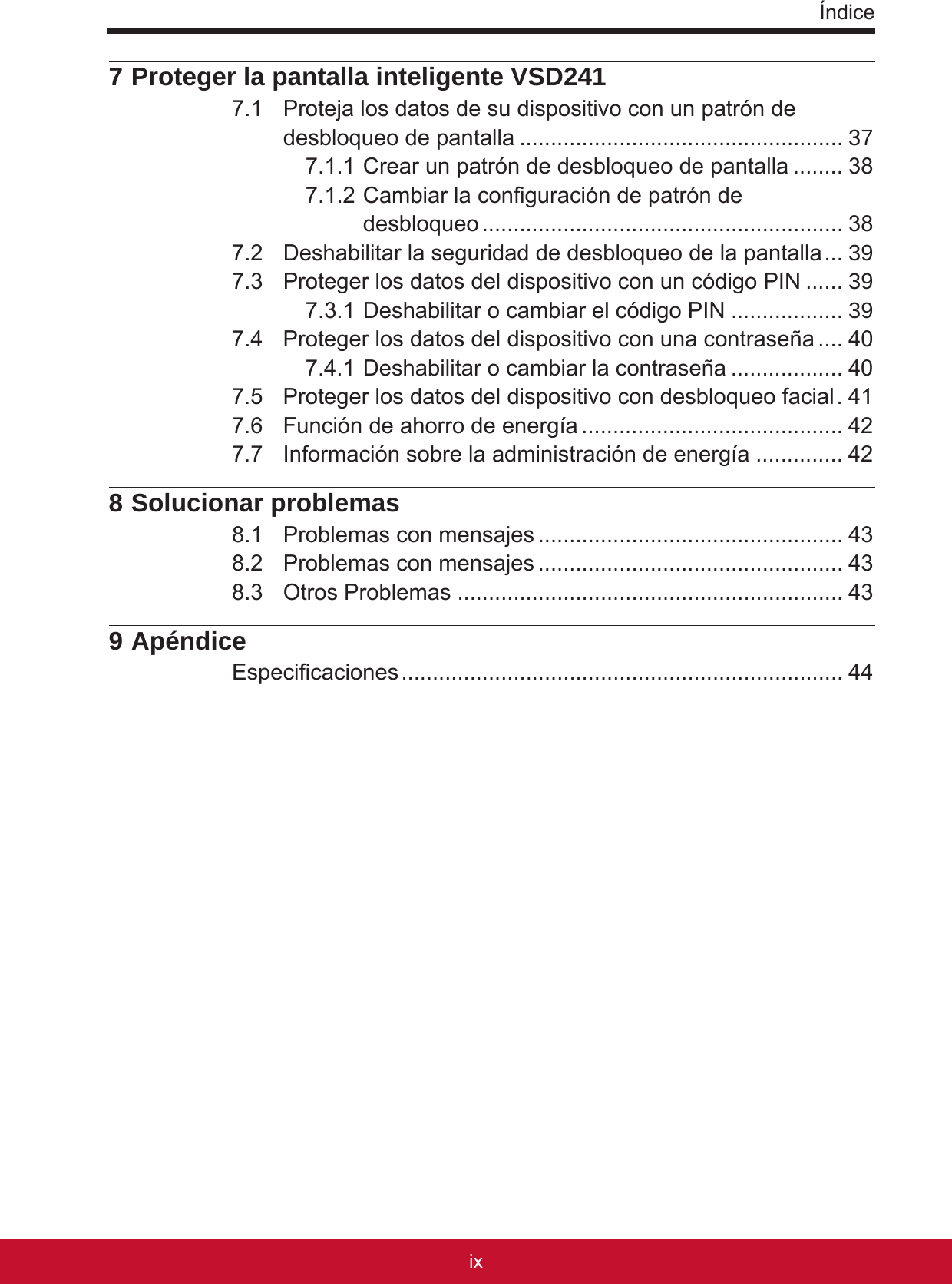 Índiceixviii7 Proteger la pantalla inteligente VSD2417.1  Proteja los datos de su dispositivo con un patrón de desbloqueo de pantalla .................................................... 377.1.1 Crear un patrón de desbloqueo de pantalla ........ 387.1.2 Cambiar la conguración de patrón de  desbloqueo .......................................................... 387.2  Deshabilitar la seguridad de desbloqueo de la pantalla ... 397.3  Proteger los datos del dispositivo con un código PIN ...... 397.3.1 Deshabilitar o cambiar el código PIN .................. 397.4  Proteger los datos del dispositivo con una contraseña .... 407.4.1 Deshabilitar o cambiar la contraseña .................. 407.5  Proteger los datos del dispositivo con desbloqueo facial . 417.6  Función de ahorro de energía .......................................... 427.7  Información sobre la administración de energía .............. 428 Solucionar problemas8.1  Problemas con mensajes ................................................. 438.2  Problemas con mensajes ................................................. 438.3  Otros Problemas .............................................................. 439 ApéndiceEspecicaciones ....................................................................... 44