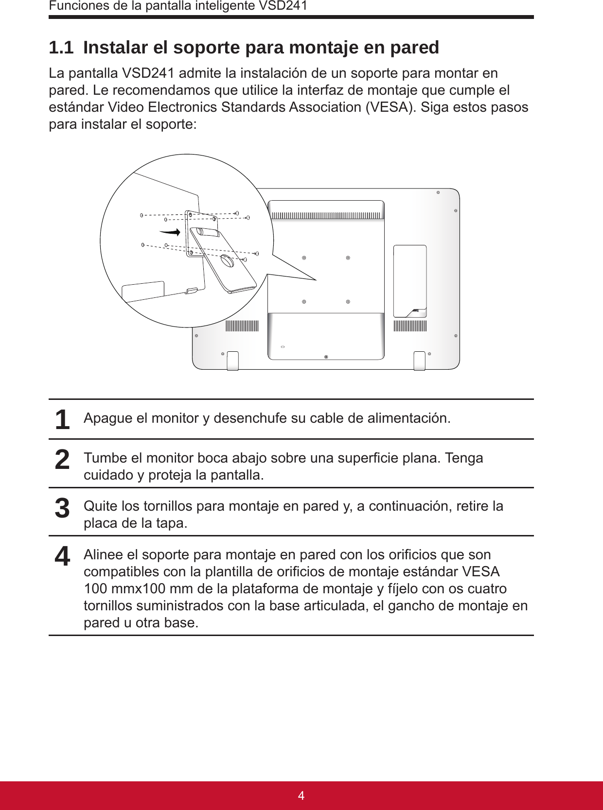 Funciones de la pantalla inteligente VSD241541.1  Instalar el soporte para montaje en paredLa pantalla VSD241 admite la instalación de un soporte para montar en pared. Le recomendamos que utilice la interfaz de montaje que cumple el estándar Video Electronics Standards Association (VESA). Siga estos pasos para instalar el soporte:1Apague el monitor y desenchufe su cable de alimentación.2Tumbe el monitor boca abajo sobre una supercie plana. Tenga cuidado y proteja la pantalla.3Quite los tornillos para montaje en pared y, a continuación, retire la placa de la tapa.4Alinee el soporte para montaje en pared con los oricios que son compatibles con la plantilla de oricios de montaje estándar VESA 100 mmx100 mm de la plataforma de montaje y fíjelo con os cuatro tornillos suministrados con la base articulada, el gancho de montaje en pared u otra base.