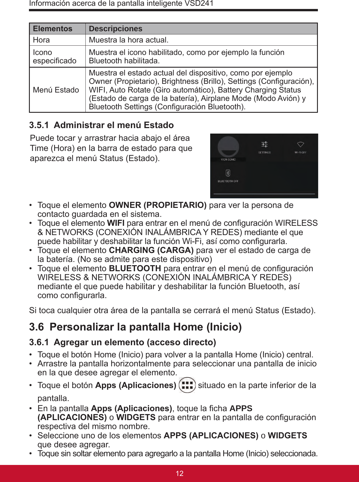 Información acerca de la pantalla inteligente VSD2411312Elementos DescripcionesHora  Muestra la hora actual.Icono especicado Muestra el icono habilitado, como por ejemplo la función Bluetooth habilitada.Menú EstadoMuestra el estado actual del dispositivo, como por ejemplo Owner (Propietario), Brightness (Brillo), Settings (Conguración), WIFI, Auto Rotate (Giro automático), Battery Charging Status (Estado de carga de la batería), Airplane Mode (Modo Avión) y Bluetooth Settings (Conguración Bluetooth).3.5.1  Administrar el menú EstadoPuede tocar y arrastrar hacia abajo el área Time (Hora) en la barra de estado para que aparezca el menú Status (Estado). •  Toque el elemento OWNER (PROPIETARIO) para ver la persona de contacto guardada en el sistema.•  Toque el elemento WIFI para entrar en el menú de conguración WIRELESS &amp; NETWORKS (CONEXIÓN INALÁMBRICA Y REDES) mediante el que puede habilitar y deshabilitar la función Wi-Fi, así como congurarla. •  Toque el elemento CHARGING (CARGA) para ver el estado de carga de la batería. (No se admite para este dispositivo)•  Toque el elemento BLUETOOTH para entrar en el menú de conguración WIRELESS &amp; NETWORKS (CONEXIÓN INALÁMBRICA Y REDES) mediante el que puede habilitar y deshabilitar la función Bluetooth, así como congurarla. Si toca cualquier otra área de la pantalla se cerrará el menú Status (Estado).3.6  Personalizar la pantalla Home (Inicio)3.6.1  Agregar un elemento (acceso directo)•  Toque el botón Home (Inicio) para volver a la pantalla Home (Inicio) central.•  Arrastre la pantalla horizontalmente para seleccionar una pantalla de inicio en la que desee agregar el elemento.•  Toque el botón Apps (Aplicaciones)  situado en la parte inferior de la pantalla.•  En la pantalla Apps (Aplicaciones), toque la cha APPS (APLICACIONES) o WIDGETS para entrar en la pantalla de conguración respectiva del mismo nombre.•  Seleccione uno de los elementos APPS (APLICACIONES) o WIDGETS que desee agregar.•  Toque sin soltar elemento para agregarlo a la pantalla Home (Inicio) seleccionada.