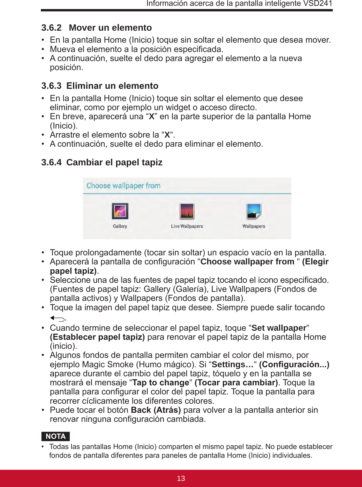 Información acerca de la pantalla inteligente VSD24113123.6.2   Mover un elemento •  En la pantalla Home (Inicio) toque sin soltar el elemento que desea mover.•  Mueva el elemento a la posición especicada.•  A continuación, suelte el dedo para agregar el elemento a la nueva posición.3.6.3  Eliminar un elemento •  En la pantalla Home (Inicio) toque sin soltar el elemento que desee eliminar, como por ejemplo un widget o acceso directo.•  En breve, aparecerá una “X” en la parte superior de la pantalla Home (Inicio).•  Arrastre el elemento sobre la “X”.•  A continuación, suelte el dedo para eliminar el elemento.3.6.4  Cambiar el papel tapiz •  Toque prolongadamente (tocar sin soltar) un espacio vacío en la pantalla.•  Aparecerá la pantalla de conguración “Choose wallpaper from ” (Elegir papel tapiz).•  Seleccione una de las fuentes de papel tapiz tocando el icono especicado.  (Fuentes de papel tapiz: Gallery (Galería), Live Wallpapers (Fondos de pantalla activos) y Wallpapers (Fondos de pantalla).•  Toque la imagen del papel tapiz que desee. Siempre puede salir tocando .•  Cuando termine de seleccionar el papel tapiz, toque “Set wallpaper” (Establecer papel tapiz) para renovar el papel tapiz de la pantalla Home (inicio). •  Algunos fondos de pantalla permiten cambiar el color del mismo, por ejemplo Magic Smoke (Humo mágico). Si “Settings…” (Conguración...) aparece durante el cambio del papel tapiz, tóquelo y en la pantalla se mostrará el mensaje “Tap to change” (Tocar para cambiar). Toque la pantalla para congurar el color del papel tapiz. Toque la pantalla para recorrer cíclicamente los diferentes colores.•  Puede tocar el botón Back (Atrás) para volver a la pantalla anterior sin renovar ninguna conguración cambiada.NOTA•  Todas las pantallas Home (Inicio) comparten el mismo papel tapiz. No puede establecer fondos de pantalla diferentes para paneles de pantalla Home (Inicio) individuales.